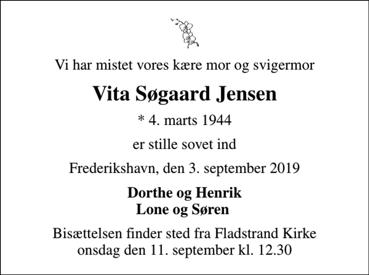 <p>Vi har mistet vores kære mor og svigermor<br />Vita Søgaard Jensen<br />* 4. marts 1944<br />er stille sovet ind<br />Frederikshavn, den 3. september 2019<br />Dorthe og Henrik Lone og Søren<br />Bisættelsen finder sted fra Fladstrand Kirke onsdag den 11. september kl. 12.30</p>