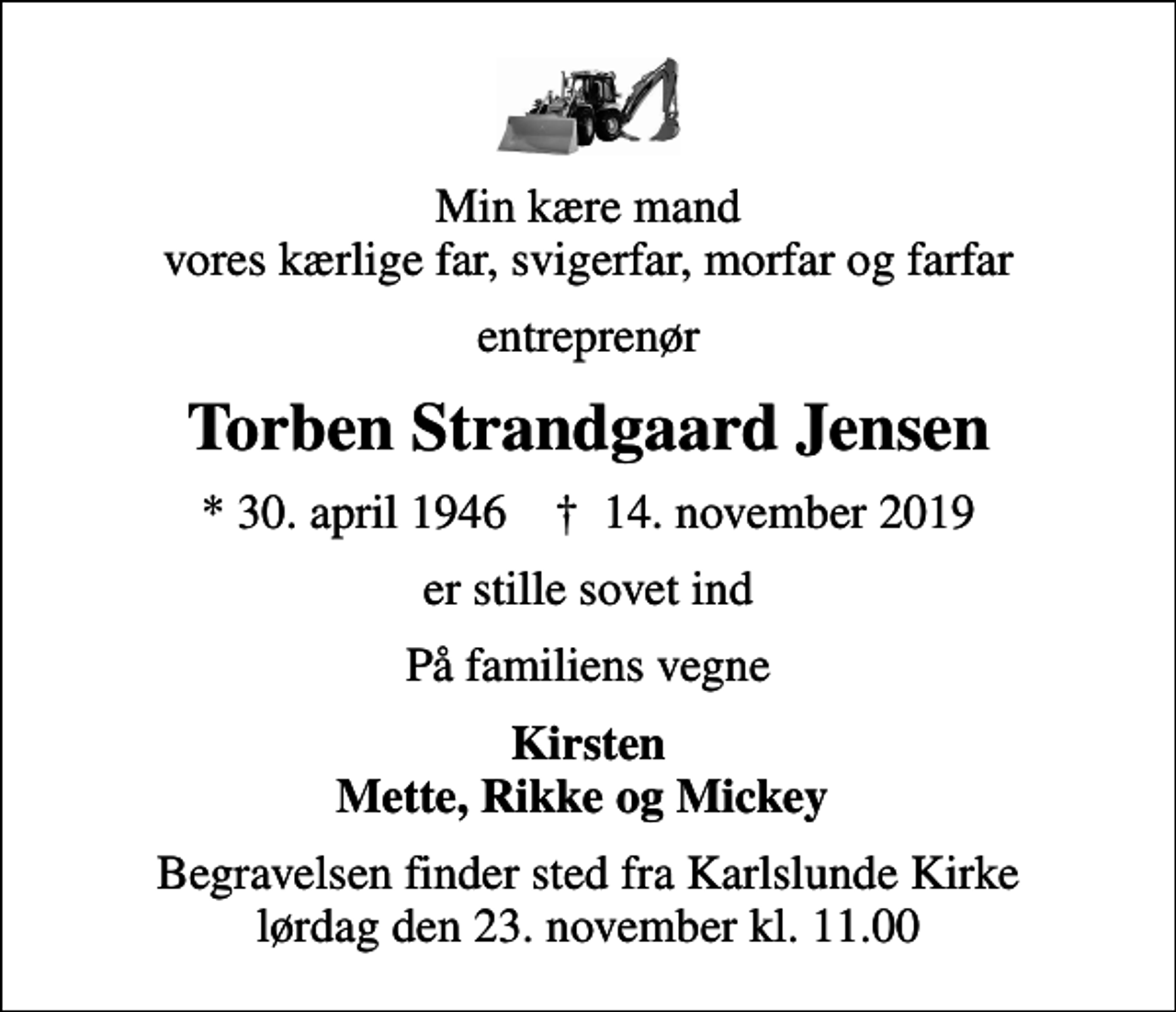 <p>Min kære mand vores kærlige far, svigerfar, morfar og farfar<br />entreprenør<br />Torben Strandgaard Jensen<br />* 30. april 1946 ✝ 14. november 2019<br />er stille sovet ind<br />På familiens vegne<br />Kirsten Mette, Rikke og Mickey<br />Begravelsen finder sted fra Karlslunde Kirke lørdag den 23. november kl. 11.00</p>