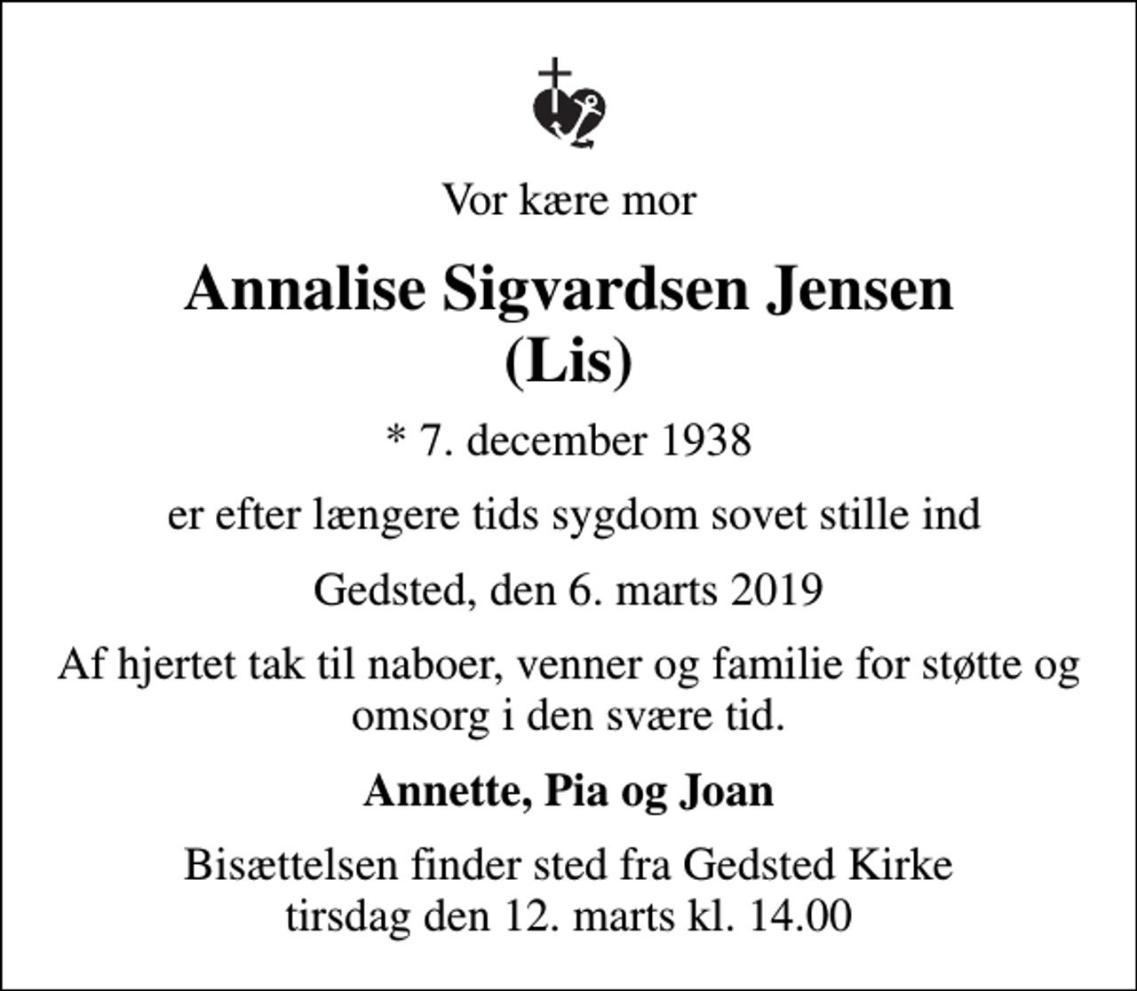 <p>Vor kære mor<br />Annalise Sigvardsen Jensen (Lis)<br />* 7. december 1938<br />er efter længere tids sygdom sovet stille ind<br />Gedsted, den 6. marts 2019<br />Af hjertet tak til naboer, venner og familie for støtte og omsorg i den svære tid.<br />Annette, Pia og Joan<br />Bisættelsen finder sted fra Gedsted Kirke tirsdag den 12. marts kl. 14.00</p>