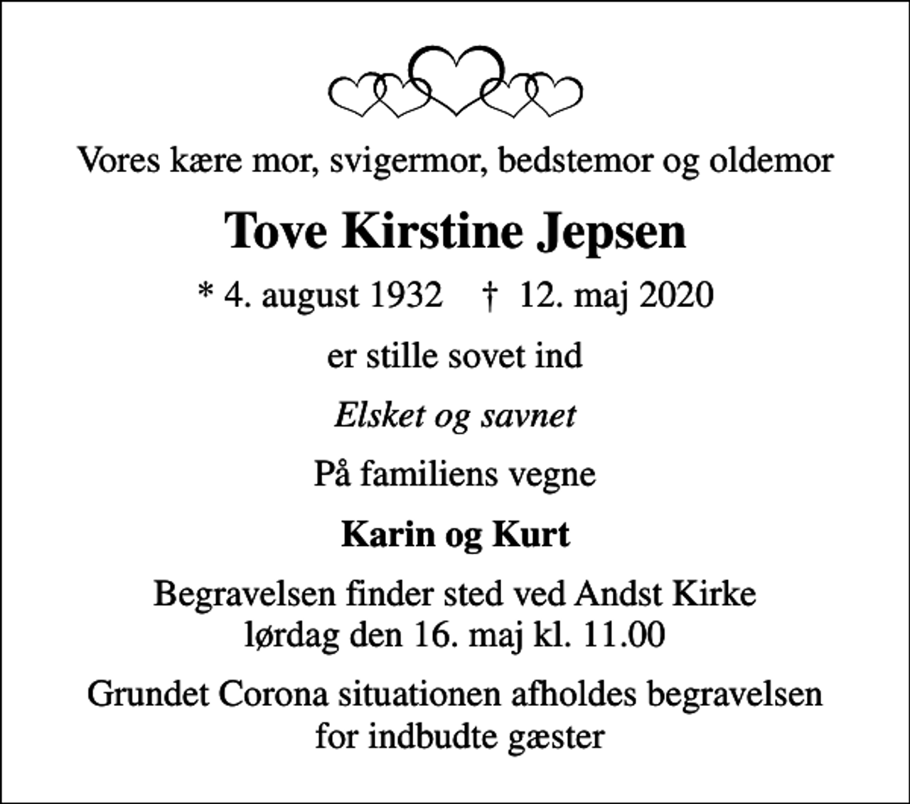 <p>Vores kære mor, svigermor, bedstemor og oldemor<br />Tove Kirstine Jepsen<br />* 4. august 1932 ✝ 12. maj 2020<br />er stille sovet ind<br />Elsket og savnet<br />På familiens vegne<br />Karin og Kurt<br />Begravelsen finder sted ved Andst Kirke lørdag den 16. maj kl. 11.00<br />Grundet Corona situationen afholdes begravelsen for indbudte gæster</p>