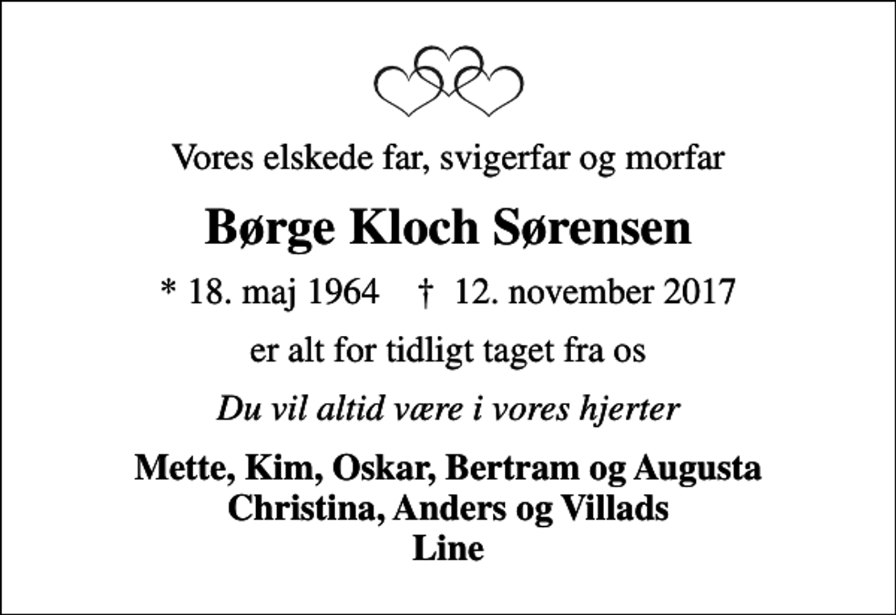 <p>Vores elskede far, svigerfar og morfar<br />Børge Kloch Sørensen<br />* 18. maj 1964 ✝ 12. november 2017<br />er alt for tidligt taget fra os<br />Du vil altid være i vores hjerter<br />Mette, Kim, Oskar, Bertram og Augusta Christina, Anders og Villads Line</p>
