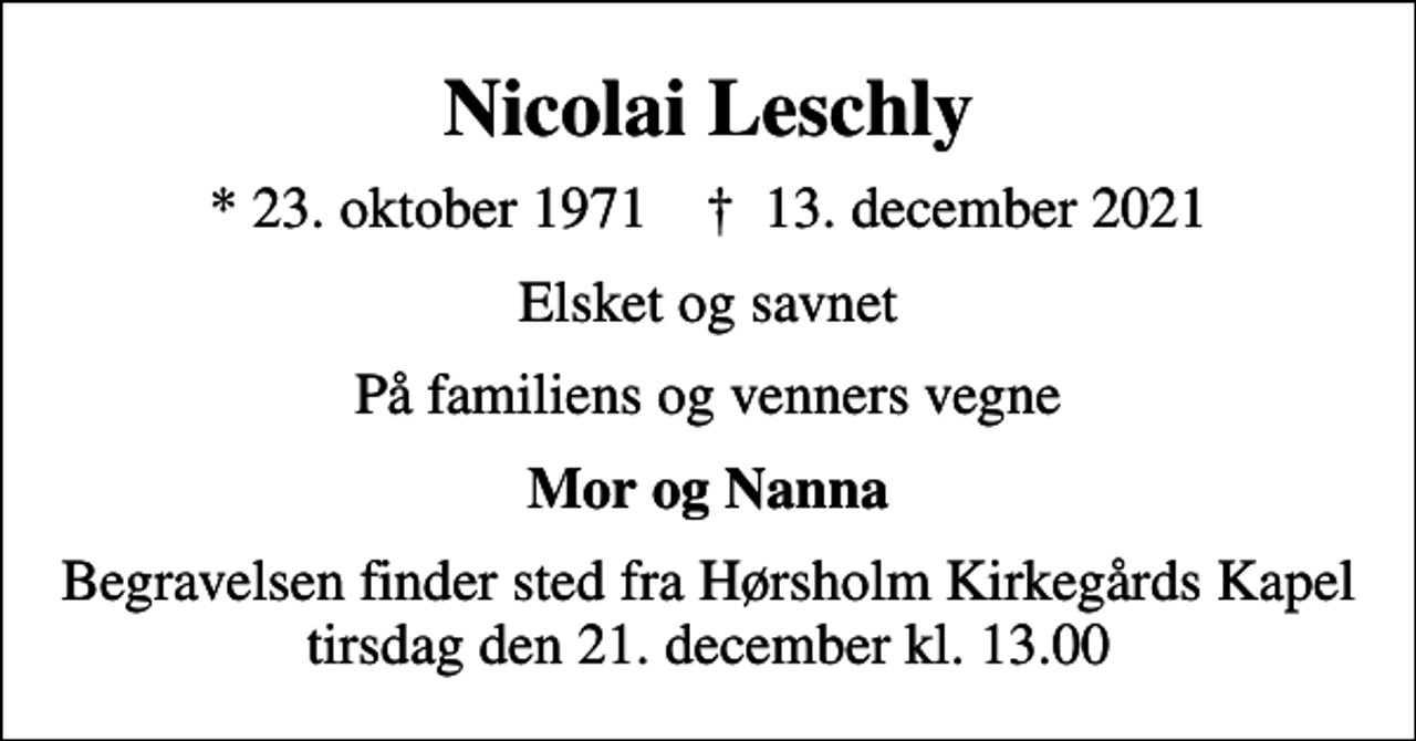<p>Nicolai Leschly<br />* 23. oktober 1971 ✝ 13. december 2021<br />Elsket og savnet<br />På familiens og venners vegne<br />Mor og Nanna<br />Begravelsen finder sted fra Hørsholm Kirkegårds Kapel tirsdag den 21. december kl. 13.00</p>