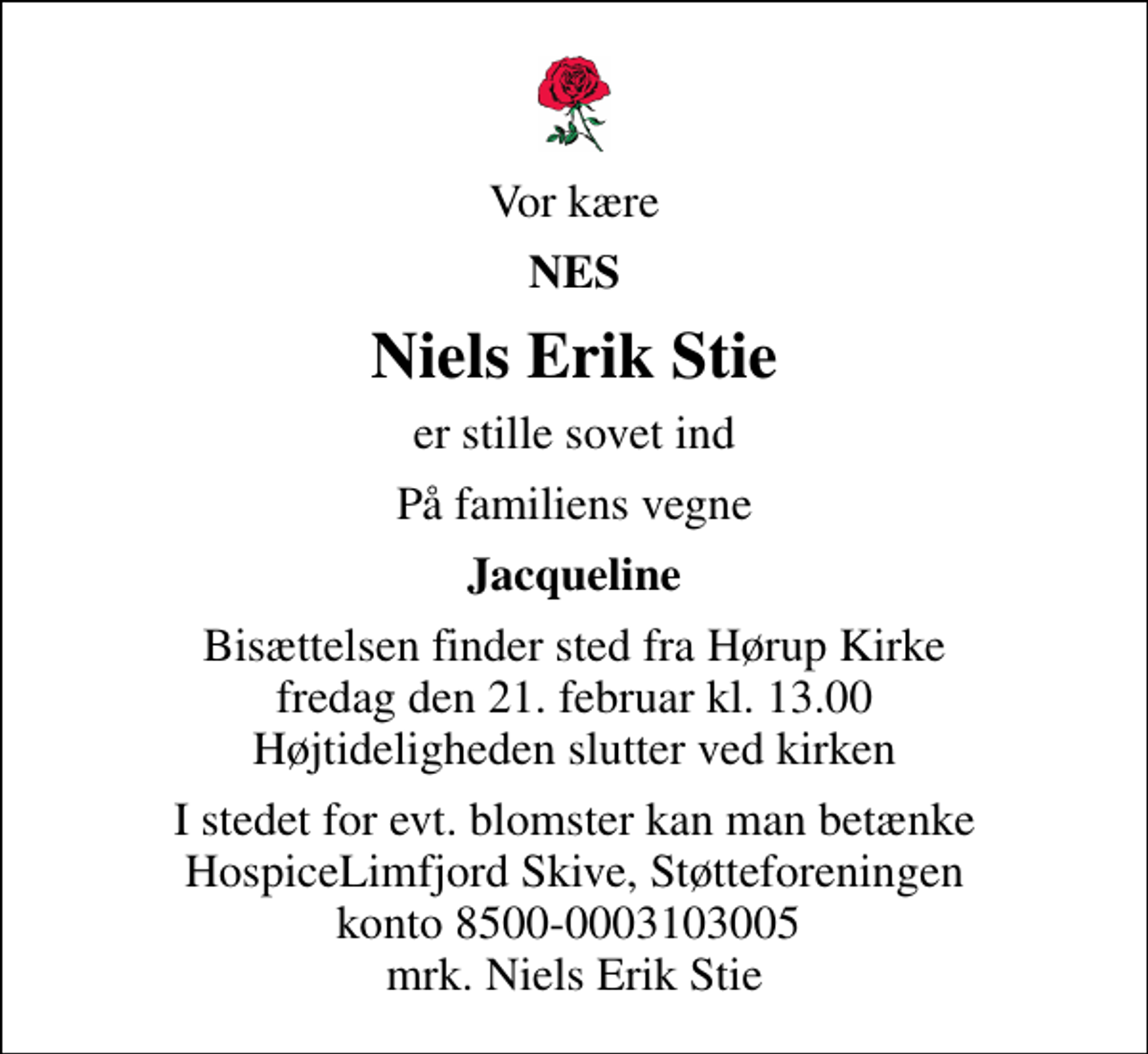<p>Vor kære<br />NES<br />Niels Erik Stie<br />er stille sovet ind<br />På familiens vegne<br />Jacqueline<br />Bisættelsen finder sted fra Hørup Kirke fredag den 21. februar kl. 13.00 Højtideligheden slutter ved kirken<br />I stedet for evt. blomster kan man betænke<br />mrk. Niels Erik<br />Stie</p>