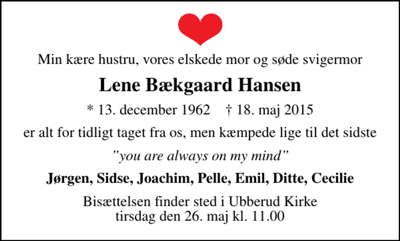 <p>Min kære hustru, vores elskede mor og søde svigermor<br />Lene Bækgaard Hansen<br />* 13. december 1962 ✝ 18. maj 2015<br />er alt for tidligt taget fra os, men kæmpede lige til det sidste<br />you are always on my mind<br />Jørgen, Sidse, Joachim, Pelle, Emil, Ditte, Cecilie<br />Bisættelsen finder sted i Ubberud Kirke tirsdag den 26. maj kl. 11.00</p>