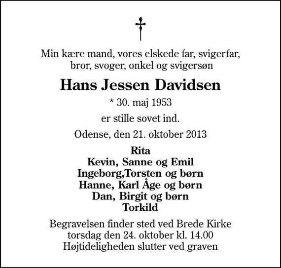 <p>Min kære mand, vores elskede far, svigerfar, bror, svoger, onkel og svigersøn<br />Hans Jessen Davidsen<br />* 30. maj 1953<br />er stille sovet ind.<br />Odense, den 21. oktober 2013<br />Rita Kevin, Sanne og Emil Ingeborg,Torsten og børn Hanne, Karl Åge og børn Dan, Birgit og børn Torkild<br />Begravelsen finder sted ved Brede Kirke torsdag den 24. oktober kl. 14.00 Højtideligheden slutter ved graven</p>