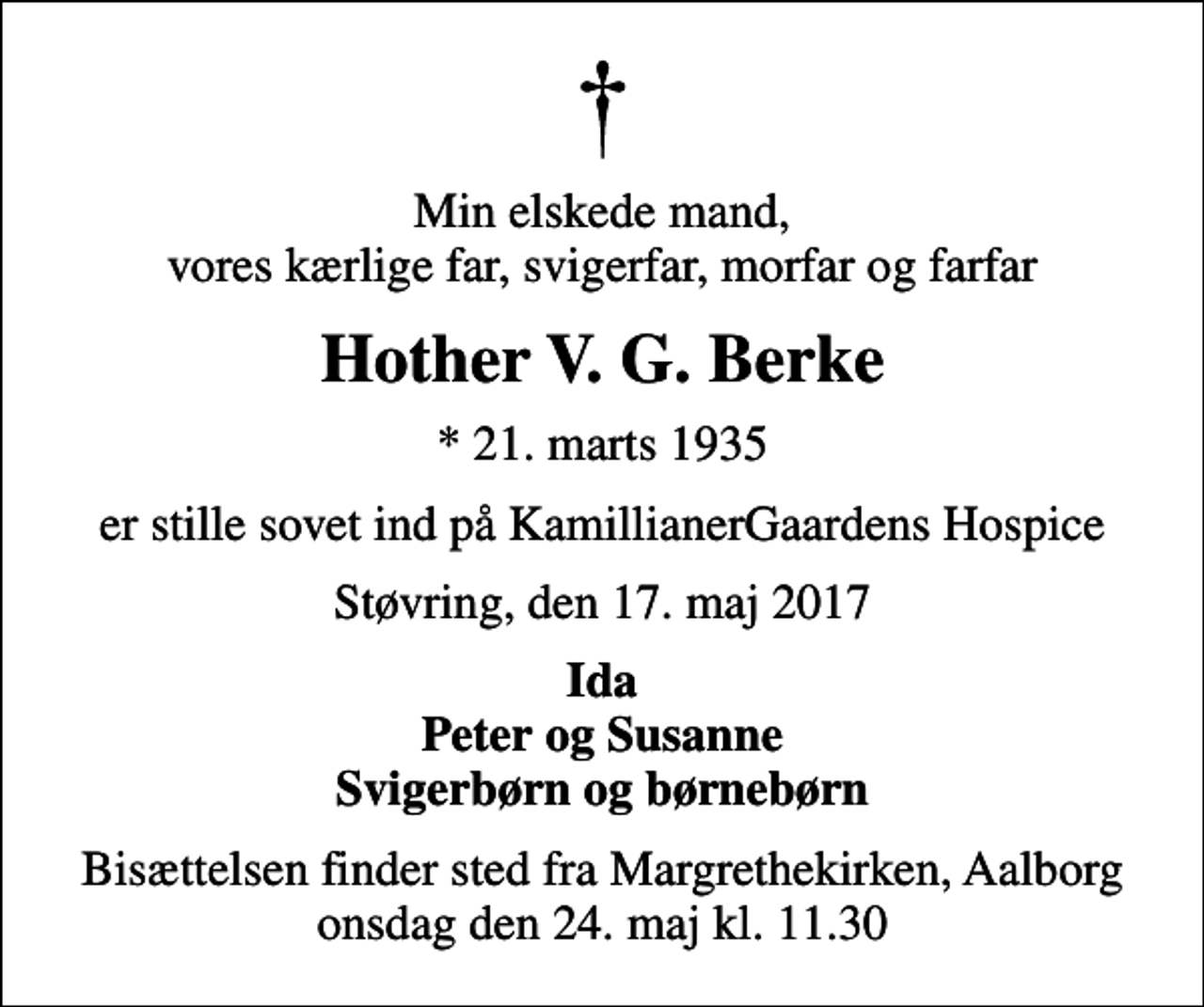 <p>Min elskede mand, vores kærlige far, svigerfar, morfar og farfar<br />Hother V. G. Berke<br />* 21. marts 1935<br />er stille sovet ind på KamillianerGaardens Hospice<br />Støvring, den 17. maj 2017<br />Ida Peter og Susanne Svigerbørn og børnebørn<br />Bisættelsen finder sted fra Margrethekirken, Aalborg onsdag den 24. maj kl. 11.30</p>