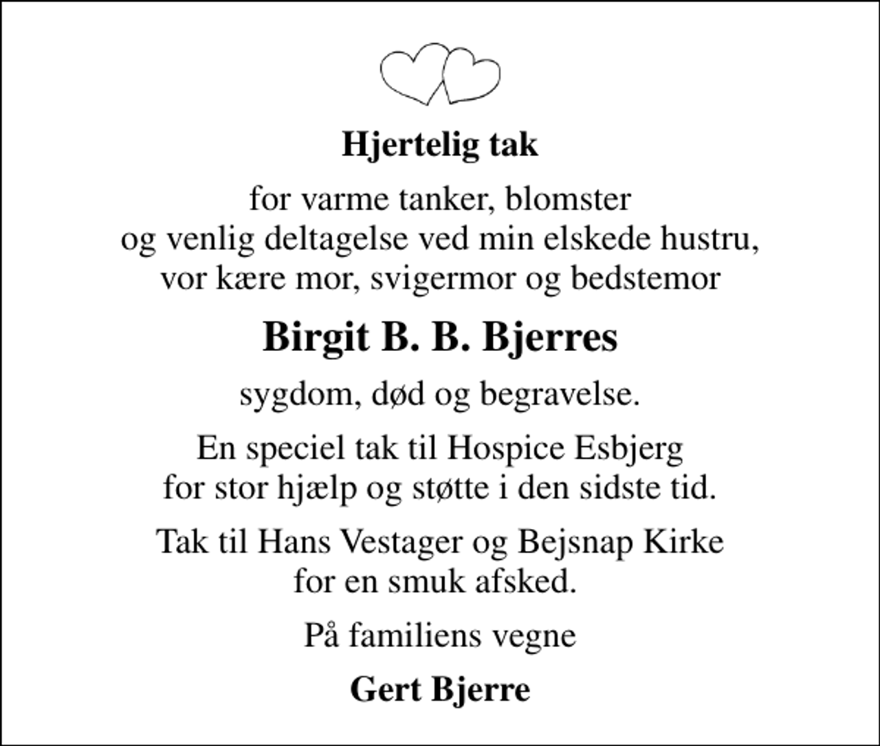 <p>Hjertelig tak<br />for varme tanker, blomster og venlig deltagelse ved min elskede hustru, vor kære mor, svigermor og bedstemor<br />Birgit B. B. Bjerres<br />sygdom, død og begravelse.<br />En speciel tak til Hospice Esbjerg for stor hjælp og støtte i den sidste tid.<br />Tak til Hans Vestager og Bejsnap Kirke for en smuk afsked.<br />På familiens vegne<br />Gert Bjerre</p>