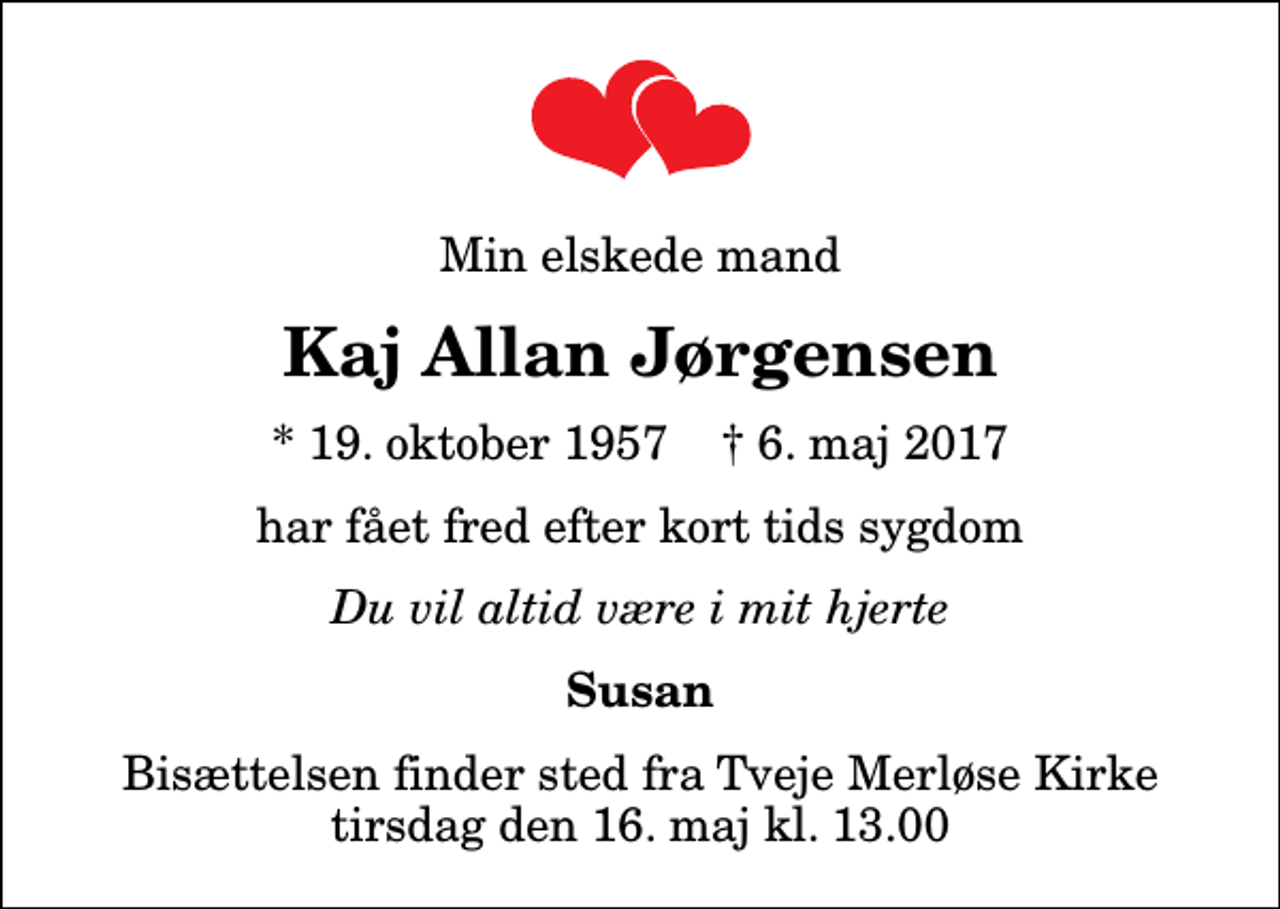 <p>Min elskede mand<br />Kaj Allan Jørgensen<br />* 19. oktober 1957 ✝ 6. maj 2017<br />har fået fred efter kort tids sygdom<br />Du vil altid være i mit hjerte<br />Susan<br />Bisættelsen finder sted fra Tveje Merløse Kirke tirsdag den 16. maj kl. 13.00</p>