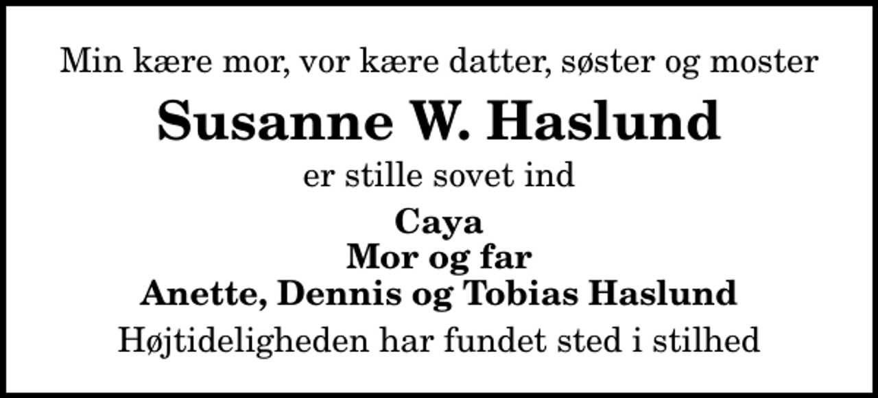 <p>Min kære mor, vor kære datter, søster og moster<br />Susanne W. Haslund<br />er stille sovet ind<br />Caya Mor og far Anette, Dennis og Tobias Haslund<br />Højtideligheden har fundet sted i stilhed</p>