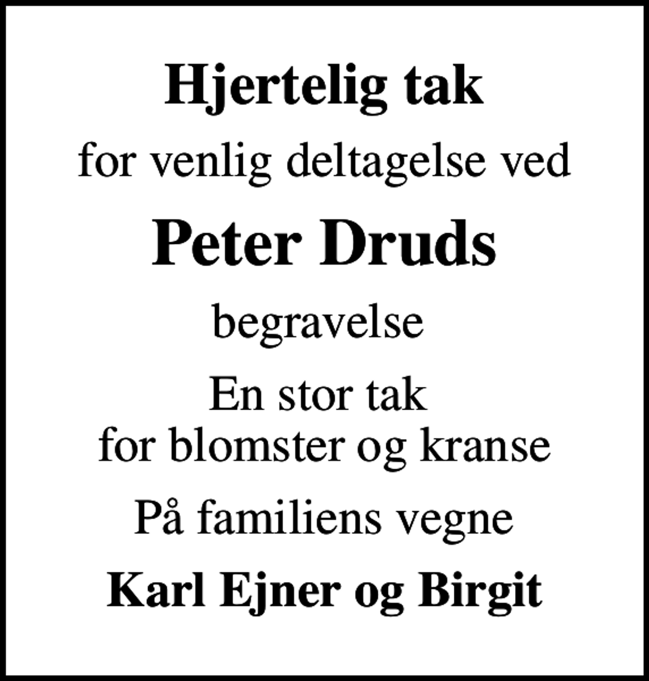 <p>Hjertelig tak<br />for venlig deltagelse ved<br />Peter Druds<br />begravelse<br />En stor tak for blomster og kranse<br />På familiens vegne<br />Karl Ejner og Birgit</p>