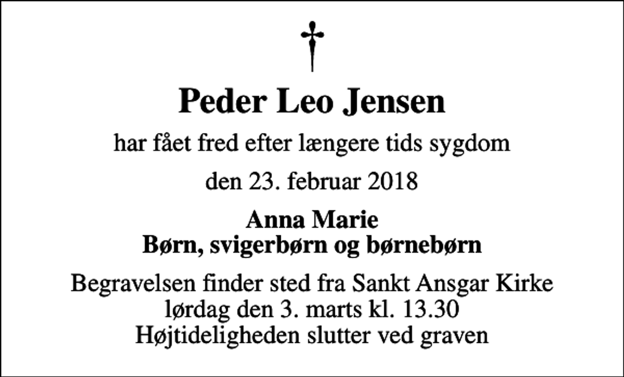 <p>Peder Leo Jensen<br />har fået fred efter længere tids sygdom<br />den 23. februar 2018<br />Anna Marie Børn, svigerbørn og børnebørn<br />Begravelsen finder sted fra Sankt Ansgar Kirke lørdag den 3. marts kl. 13.30 Højtideligheden slutter ved graven</p>
