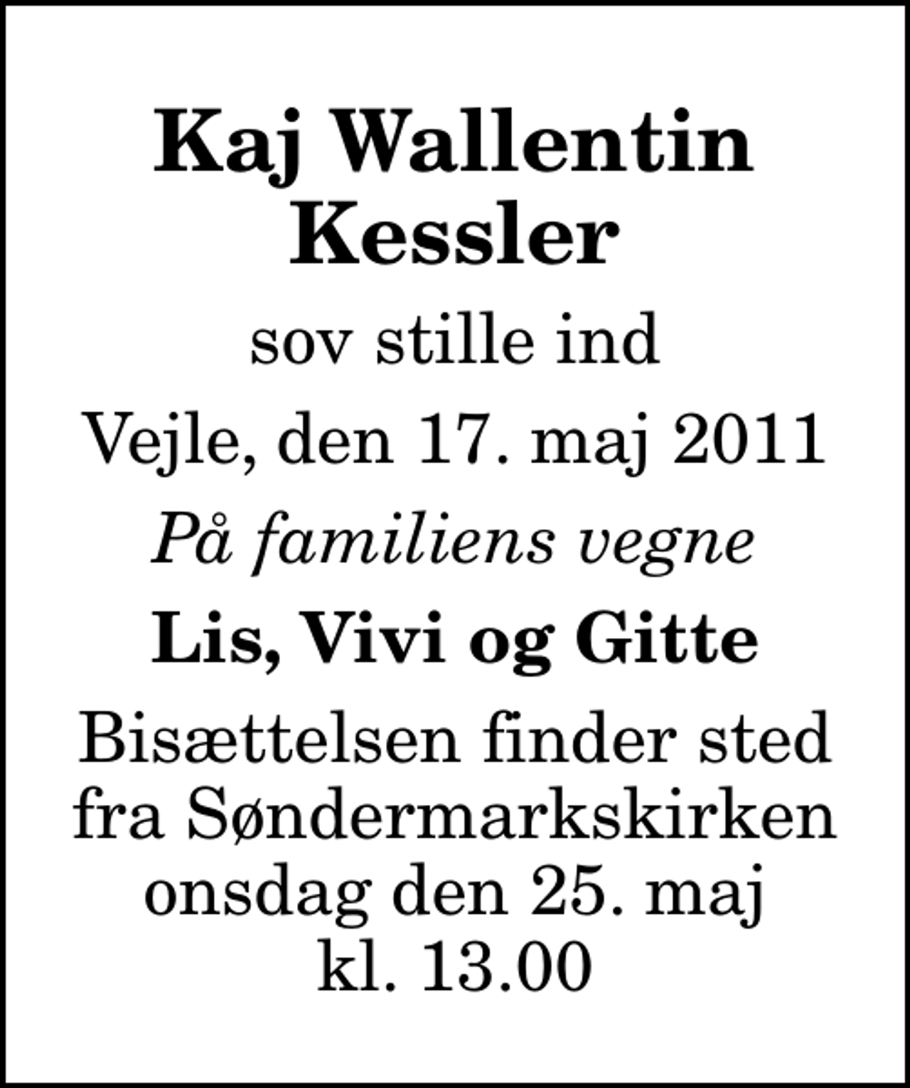 <p>Kaj Wallentin Kessler<br />sov stille ind<br />Vejle, den 17. maj 2011<br />På familiens vegne<br />Lis, Vivi og Gitte<br />Bisættelsen finder sted fra Søndermarkskirken onsdag den 25. maj kl. 13.00</p>
