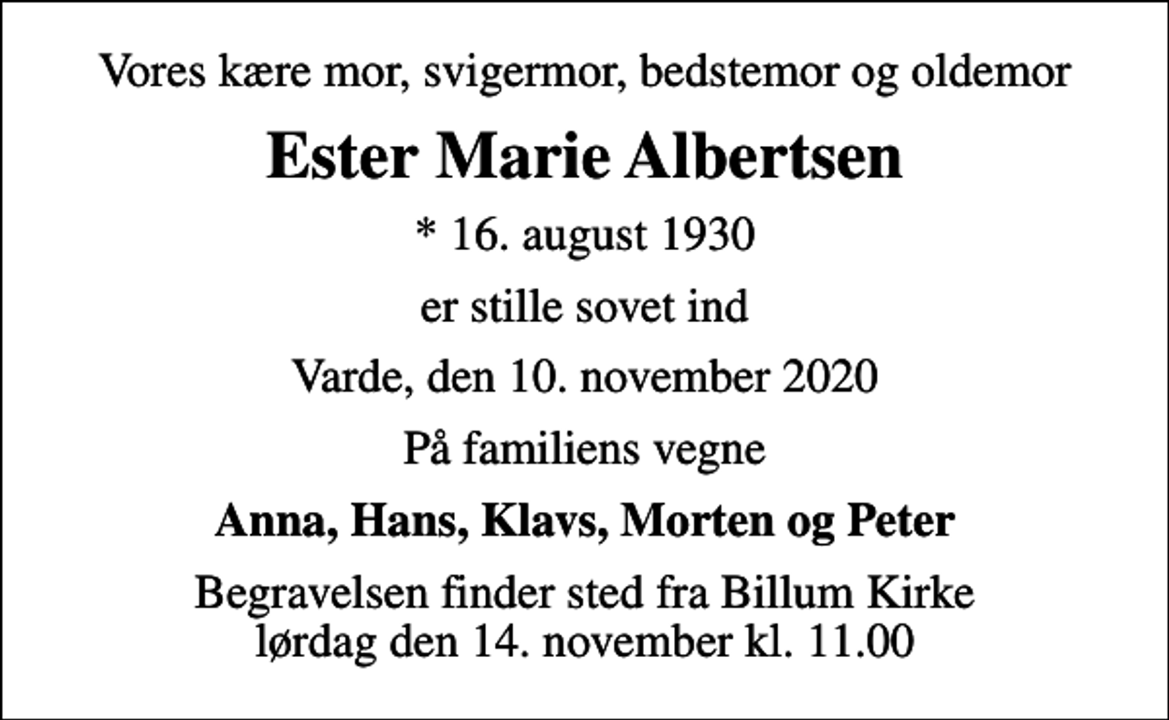 <p>Vores kære mor, svigermor, bedstemor og oldemor<br />Ester Marie Albertsen<br />* 16. august 1930<br />er stille sovet ind<br />Varde, den 10. november 2020<br />På familiens vegne<br />Anna, Hans, Klavs, Morten og Peter<br />Begravelsen finder sted fra Billum Kirke lørdag den 14. november kl. 11.00</p>