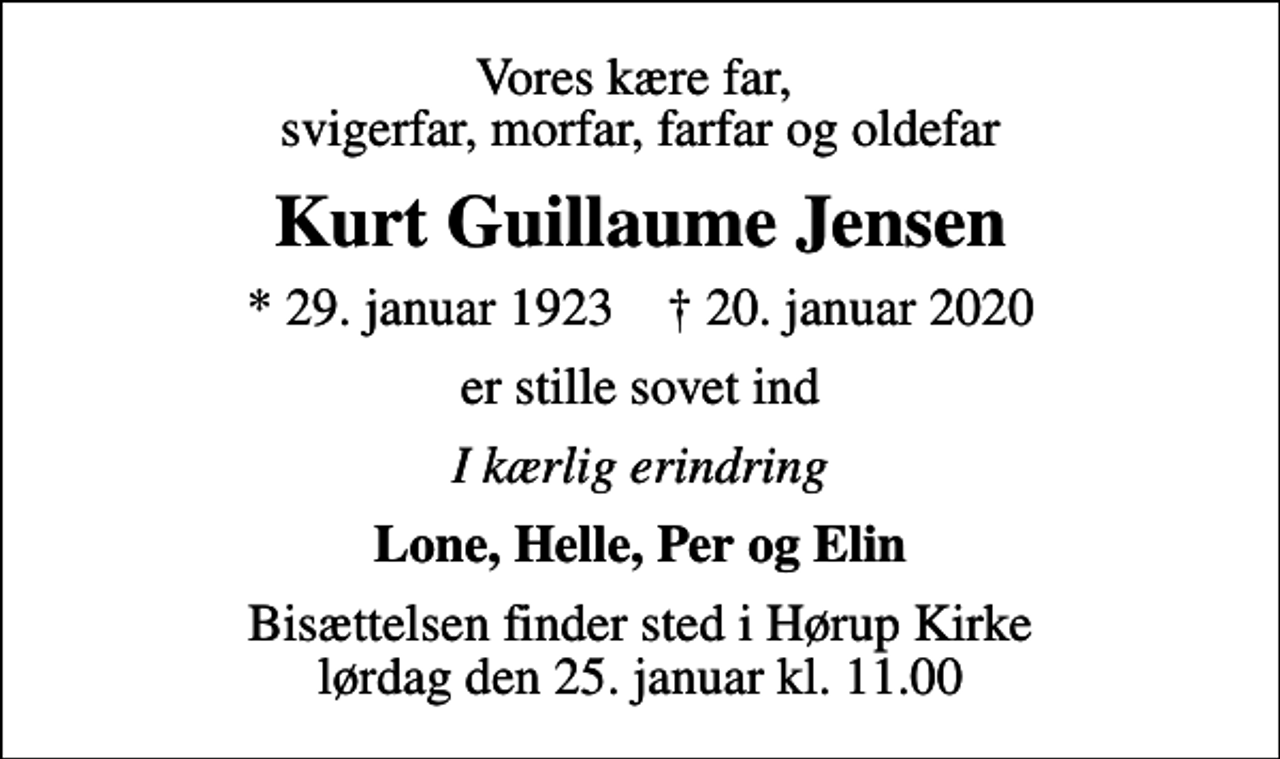 <p>Vores kære far, svigerfar, morfar, farfar og oldefar<br />Kurt Guillaume Jensen<br />* 29. januar 1923 ✝ 20. januar 2020<br />er stille sovet ind<br />I kærlig erindring<br />Lone, Helle, Per og Elin<br />Bisættelsen finder sted i Hørup Kirke lørdag den 25. januar kl. 11.00</p>