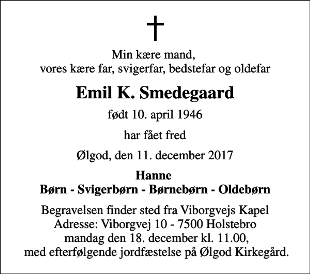 <p>Min kære mand, vores kære far, svigerfar, bedstefar og oldefar<br />Emil K. Smedegaard<br />født 10. april 1946<br />har fået fred<br />Ølgod, den 11. december 2017<br />Hanne Børn - Svigerbørn - Børnebørn - Oldebørn<br />Begravelsen finder sted fra Viborgvejs Kapel Adresse: Viborgvej 10 - 7500 Holstebro mandag den 18. december kl. 11.00, med efterfølgende jordfæstelse på Ølgod Kirkegård.</p>