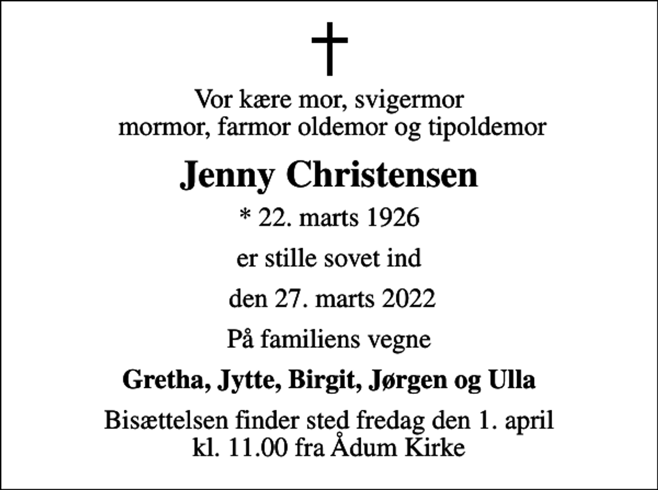 <p>Vor kære mor, svigermor mormor, farmor oldemor og tipoldemor<br />Jenny Christensen<br />* 22. marts 1926<br />er stille sovet ind<br />den 27. marts 2022<br />På familiens vegne<br />Gretha, Jytte, Birgit, Jørgen og Ulla<br />Bisættelsen finder sted fredag den 1. april kl. 11.00 fra Ådum Kirke</p>