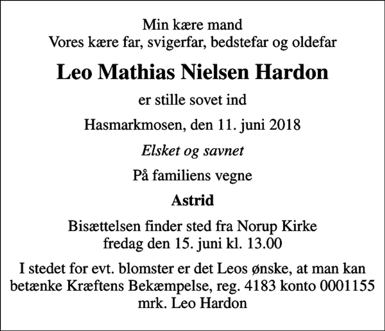 <p>Min kære mand Vores kære far, svigerfar, bedstefar og oldefar<br />Leo Mathias Nielsen Hardon<br />er stille sovet ind<br />Hasmarkmosen, den 11. juni 2018<br />Elsket og savnet<br />På familiens vegne<br />Astrid<br />Bisættelsen finder sted fra Norup Kirke fredag den 15. juni kl. 13.00<br />I stedet for evt. blomster kan man betænke<br />Kræftens Bekæmpelse reg.4183konto0001155mrk. Leo Mathias Nielsen<br />Hardon<br />I stedet for evt. blomster er det Leos ønske, at man kan betænke Kræftens Bekæmpelse, reg. 4183 konto 0001155 mrk. Leo Hardon</p>