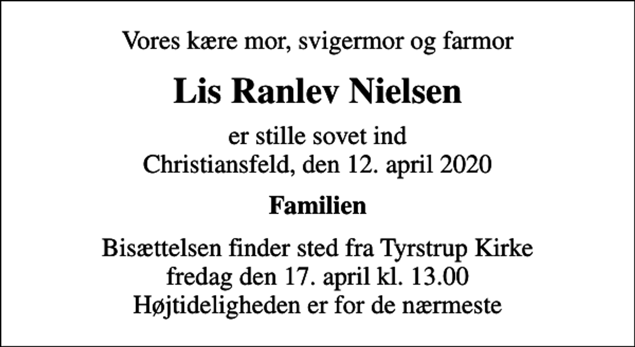 <p>Vores kære mor, svigermor og farmor<br />Lis Ranlev Nielsen<br />er stille sovet ind Christiansfeld, den 12. april 2020<br />Familien<br />Bisættelsen finder sted fra Tyrstrup Kirke fredag den 17. april kl. 13.00 Højtideligheden er for de nærmeste</p>