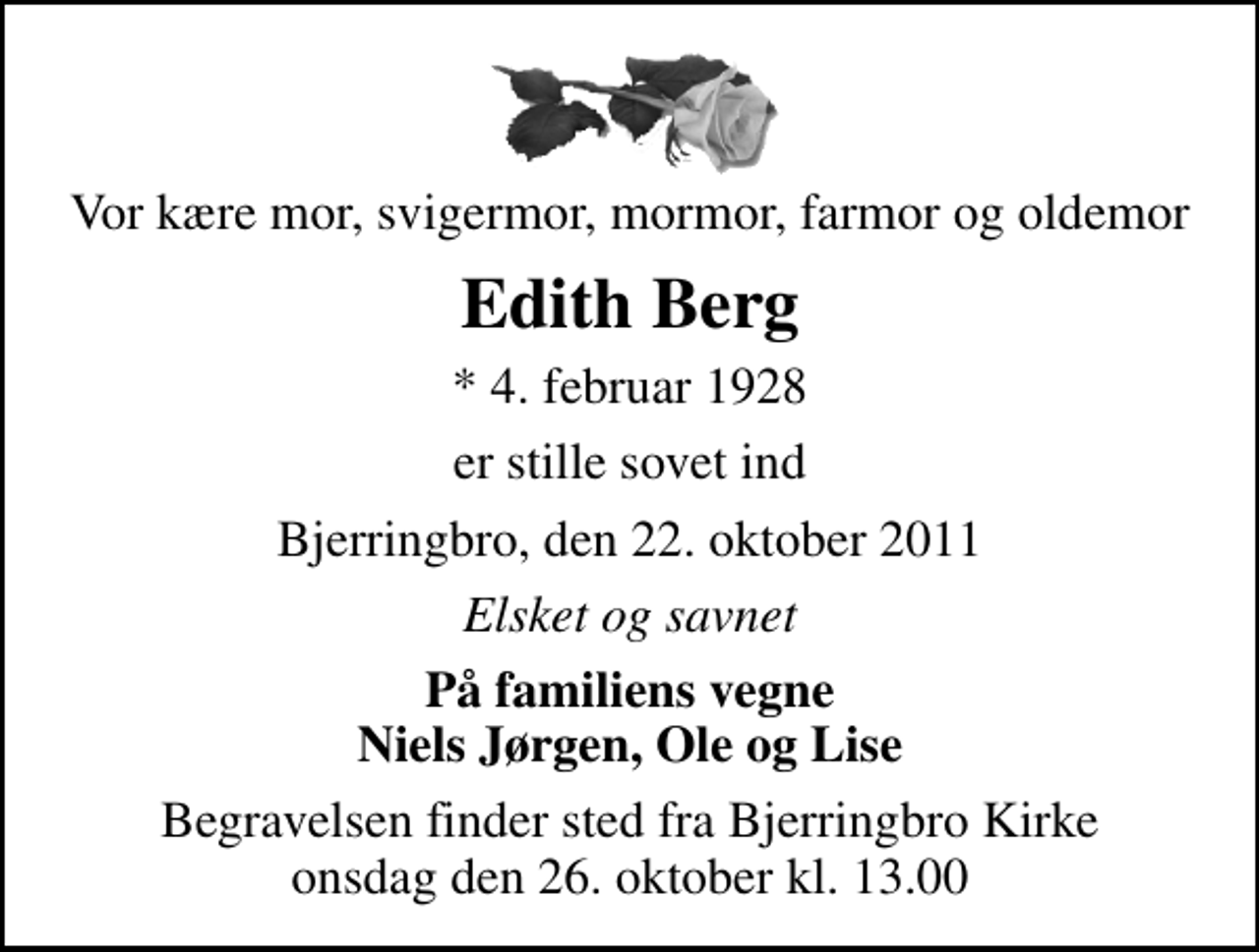 <p>Vor kære mor, svigermor, mormor, farmor og oldemor<br />Edith Berg<br />* 4. februar 1928<br />er stille sovet ind<br />Bjerringbro, den 22. oktober 2011<br />Elsket og savnet<br />På familiens vegne Niels Jørgen, Ole og Lise<br />Begravelsen finder sted fra Bjerringbro Kirke onsdag den 26. oktober kl. 13.00</p>