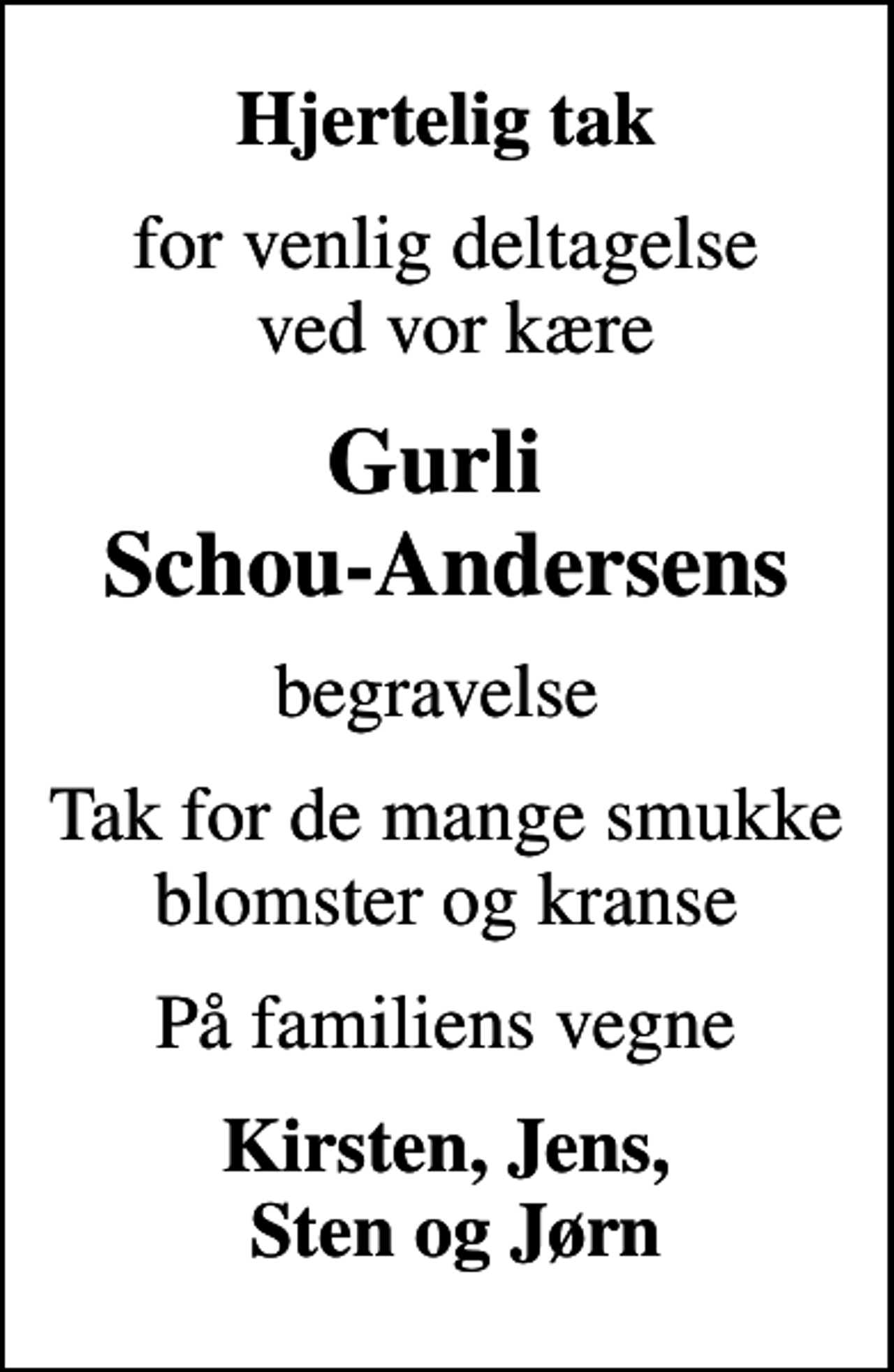 <p>Hjertelig tak<br />for venlig deltagelse ved vor kære<br />Gurli Schou-Andersens<br />begravelse<br />Tak for de mange smukke blomster og kranse<br />På familiens vegne<br />Kirsten, Jens, Sten og Jørn</p>
