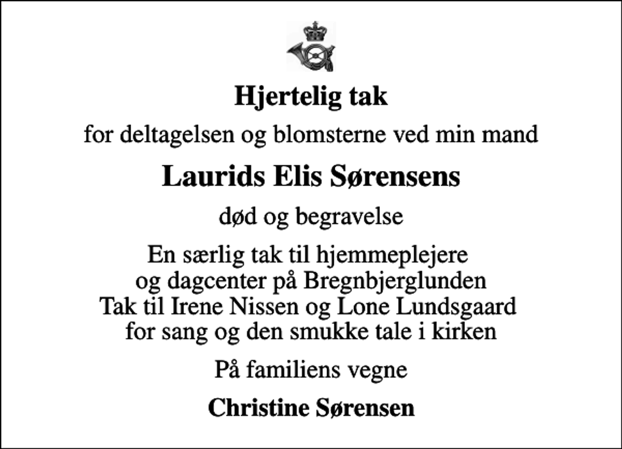 <p>Hjertelig tak<br />for deltagelsen og blomsterne ved min mand<br />Laurids Elis Sørensens<br />død og begravelse<br />En særlig tak til hjemmeplejere og dagcenter på Bregnbjerglunden Tak til Irene Nissen og Lone Lundsgaard for sang og den smukke tale i kirken<br />På familiens vegne<br />Christine Sørensen</p>