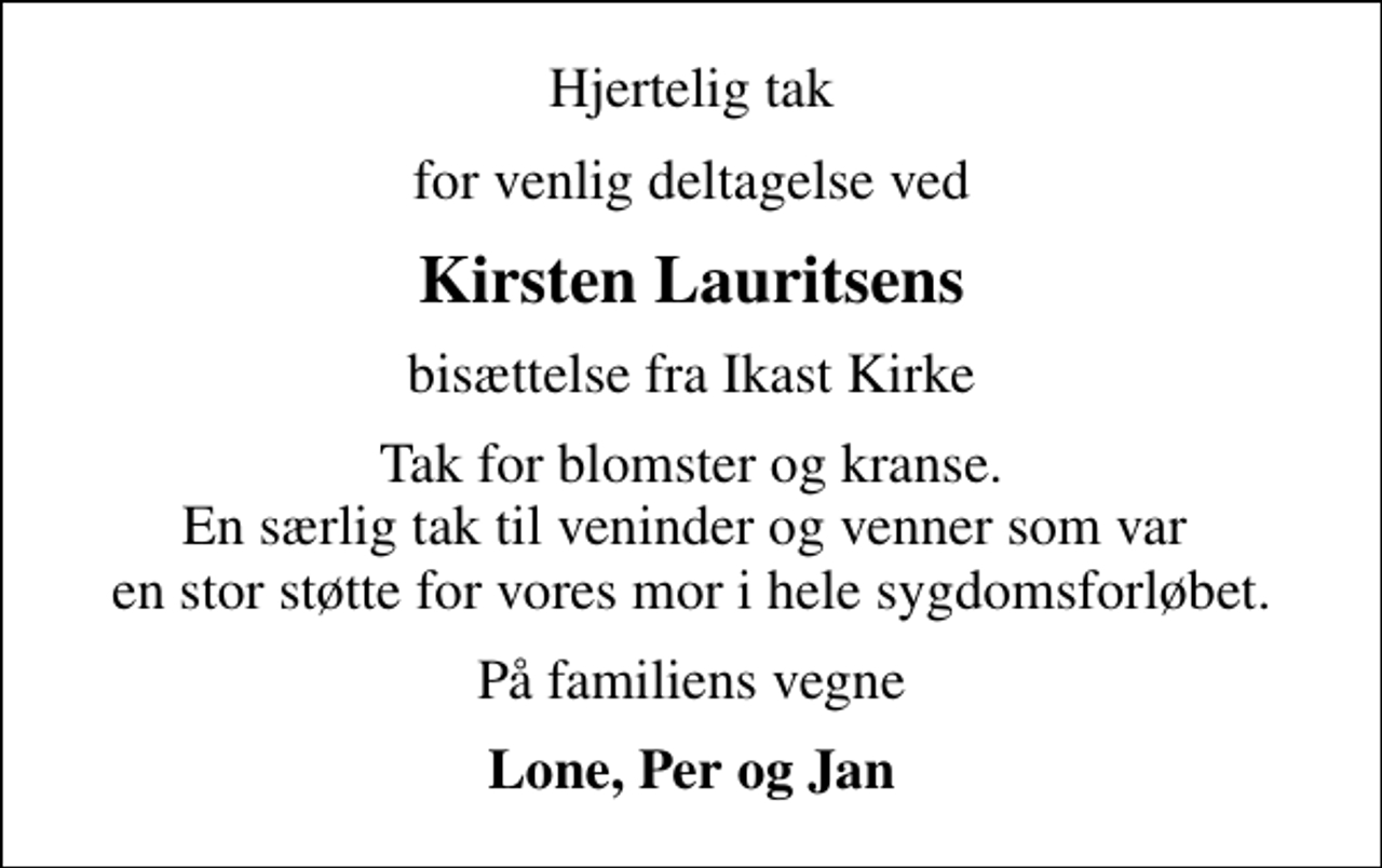 <p>Hjertelig tak<br />for venlig deltagelse ved<br />Kirsten Lauritsens<br />bisættelse fra Ikast Kirke<br />Tak for blomster og kranse. En særlig tak til veninder og venner som var en stor støtte for vores mor i hele sygdomsforløbet.<br />På familiens vegne<br />Lone, Per og Jan</p>