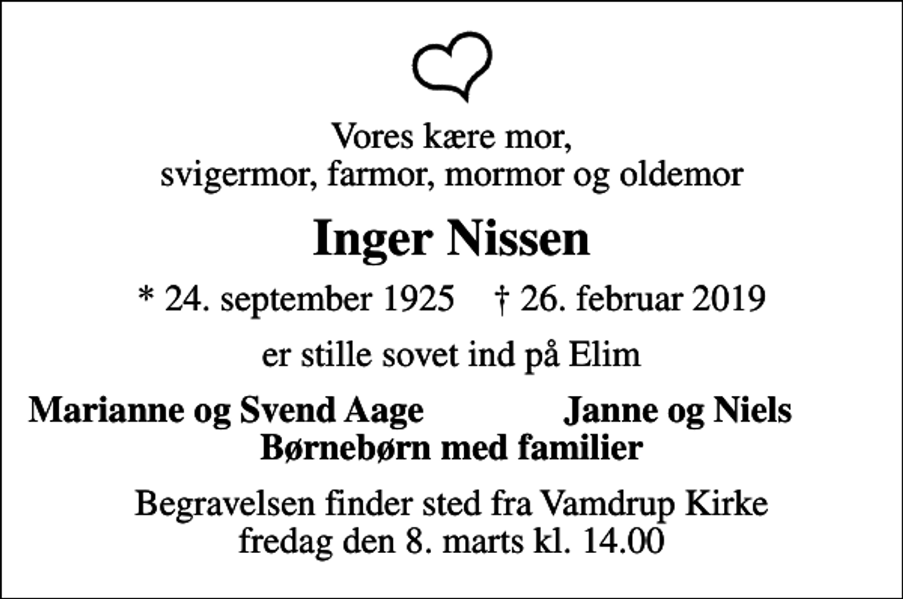 <p>Vores kære mor, svigermor, farmor, mormor og oldemor<br />Inger Nissen<br />* 24. september 1925 ✝ 26. februar 2019<br />er stille sovet ind på Elim<br />Marianne og Svend Aage<br />Janne og Niels<br />Begravelsen finder sted fra Vamdrup Kirke fredag den 8. marts kl. 14.00</p>