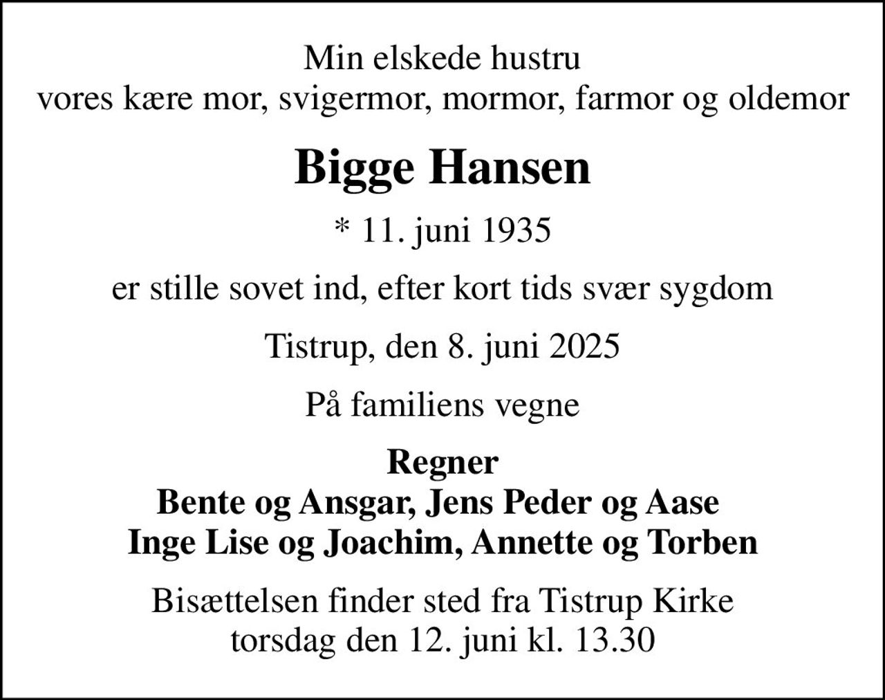Min elskede hustru vores kære mor, svigermor, mormor, farmor og oldemor
Bigge Hansen
* 11. juni 1935
er stille sovet ind, efter kort tids svær sygdom
Tistrup, den 8. juni 2025
På familiens vegne
Regner Bente og Ansgar, Jens Peder og Aase  Inge Lise og Joachim, Annette og Torben
Bisættelsen finder sted fra Tistrup Kirke  torsdag den 12. juni kl. 13.30
