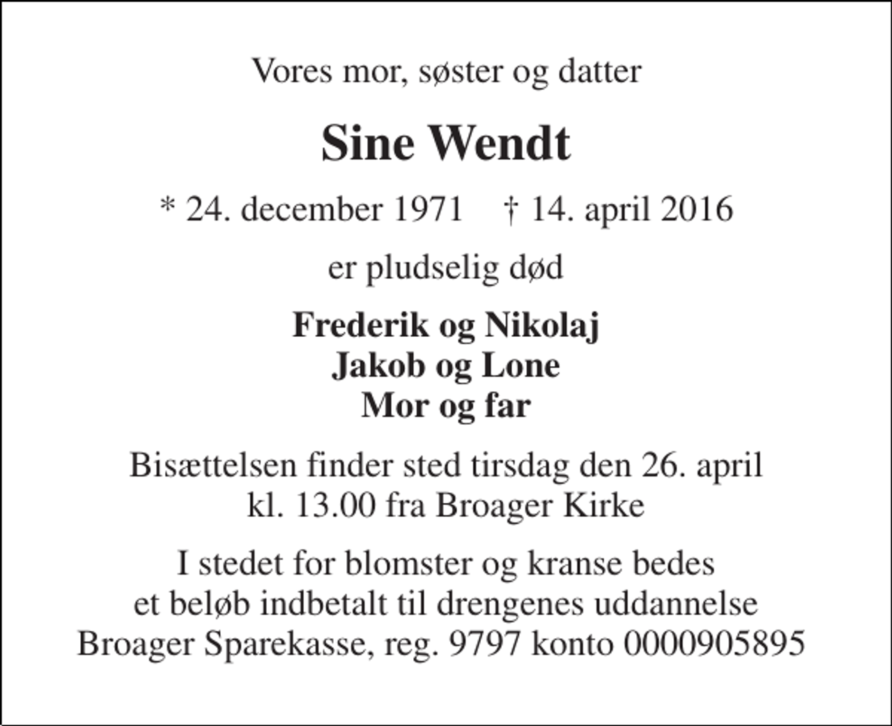 <p>Vores mor, søster og datter<br />Sine Wendt<br />* 24. december 1971 † 14. april 2016<br />er pludselig død<br />Frederik og Nikolaj Jakob og Lone Mor og far<br />Bisættelsen finder sted tirsdag den 26. april kl. 13.00 fra Broager Kirke<br />I stedet for blomster og kranse bedes et beløb indbetalt til drengenes uddannelse Broager Sparekasse, reg. 9797 konto 0000905895</p>
