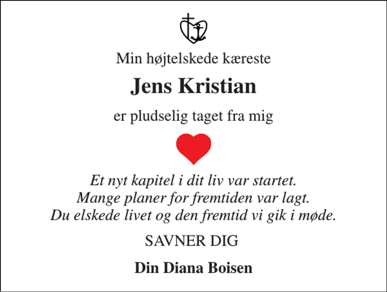 <p>Min højtelskede kæreste<br />Jens Kristian<br />er pludselig taget fra mig<br />Et nyt kapitel i dit liv var startet. Mange planer for fremtiden var lagt. Du elskede livet og den fremtid vi gik i møde.<br />SAVNER DIG<br />Din Diana Boisen</p>
