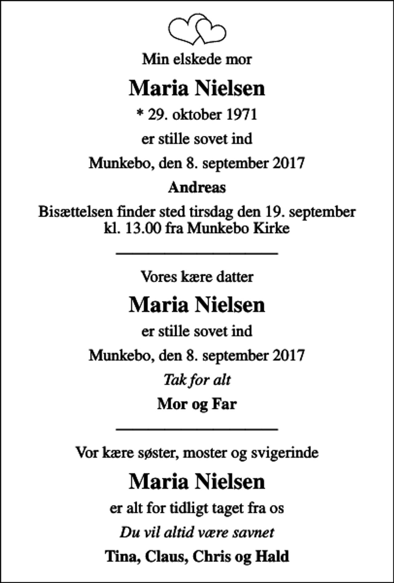 <p>Min elskede mor<br />Maria Nielsen<br />* 29. oktober 1971<br />er stille sovet ind<br />Munkebo, den 8. september 2017<br />Andreas<br />Bisættelsen finder sted tirsdag den 19. september kl. 13.00 fra Munkebo Kirke<br />Vores kære datter<br />Maria Nielsen<br />er stille sovet ind<br />Munkebo, den 8. september 2017<br />Tak for alt<br />Mor og Far<br />Vor kære søster, moster og svigerinde<br />Maria Nielsen<br />er alt for tidligt taget fra os<br />er alt for tidligt taget fra os<br />Tina, Claus, Chris og Hald</p>
