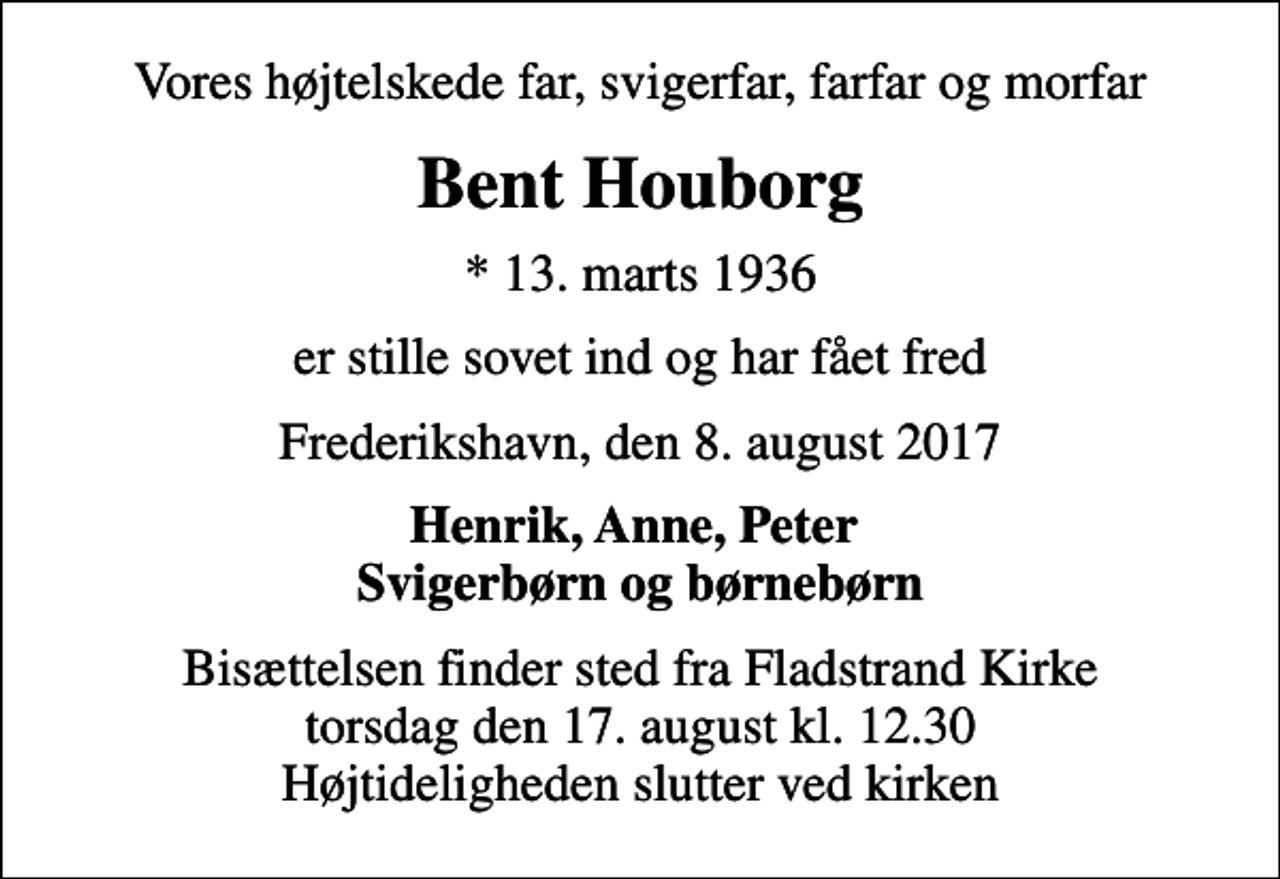 <p>Vores højtelskede far, svigerfar, farfar og morfar<br />Bent Houborg<br />* 13. marts 1936<br />er stille sovet ind og har fået fred<br />Frederikshavn, den 8. august 2017<br />Henrik, Anne, Peter Svigerbørn og børnebørn<br />Bisættelsen finder sted fra Fladstrand Kirke torsdag den 17. august kl. 12.30 Højtideligheden slutter ved kirken</p>