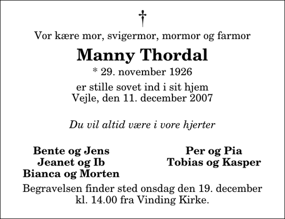 <p>Vor kære mor, svigermor, mormor og farmor<br />Manny Thordal<br />* 29. november 1926<br />er stille sovet ind i sit hjem Vejle, den 11. december 2007<br />Du vil altid være i vore hjerter<br />Bente og Jens<br />Per og Pia<br />Jeanet og Ib<br />Tobias og Kasper<br />Bianca og Morten<br />Begravelsen finder sted onsdag den 19. december kl. 14.00 fra Vinding Kirke</p>