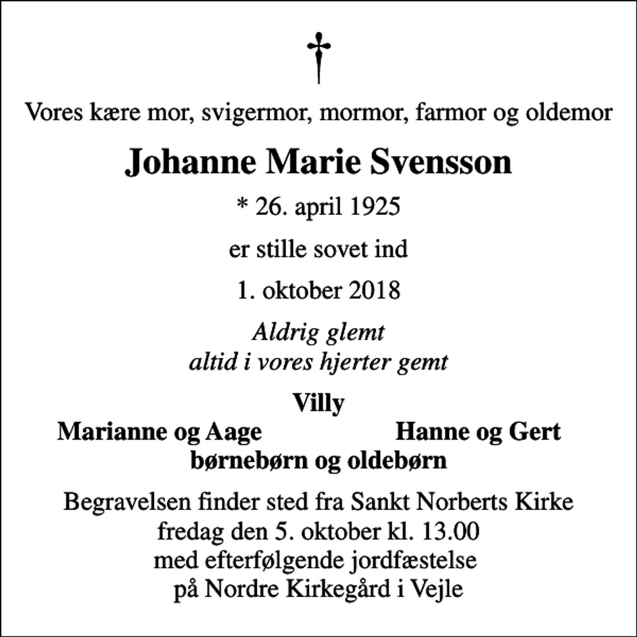 <p>Vores kære mor, svigermor, mormor, farmor og oldemor<br />Johanne Marie Svensson<br />* 26. april 1925<br />er stille sovet ind<br />1. oktober 2018<br />Aldrig glemt altid i vores hjerter gemt<br />Villy<br />Marianne og Aage<br />Hanne og Gert<br />Begravelsen finder sted fra Sankt Norberts Kirke fredag den 5. oktober kl. 13.00 med efterfølgende jordfæstelse på Nordre Kirkegård i Vejle</p>