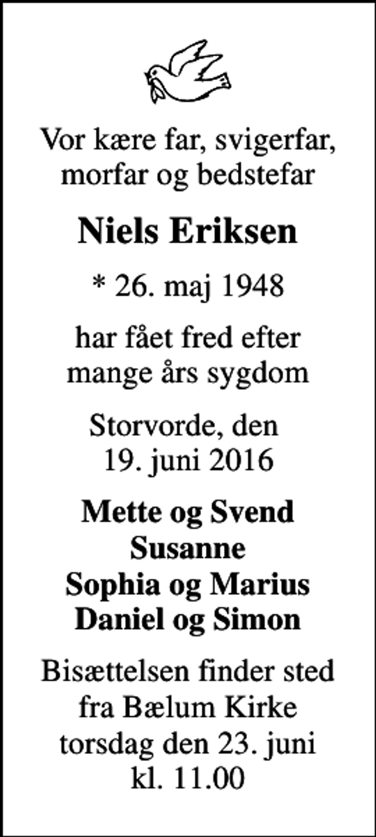 <p>Vor kære far, svigerfar, morfar og bedstefar<br />Niels Eriksen<br />* 26. maj 1948<br />har fået fred efter mange års sygdom<br />Storvorde, den 19. juni 2016<br />Mette og Svend Susanne Sophia og Marius Daniel og Simon<br />Bisættelsen finder sted fra Bælum Kirke torsdag den 23. juni kl. 11.00</p>