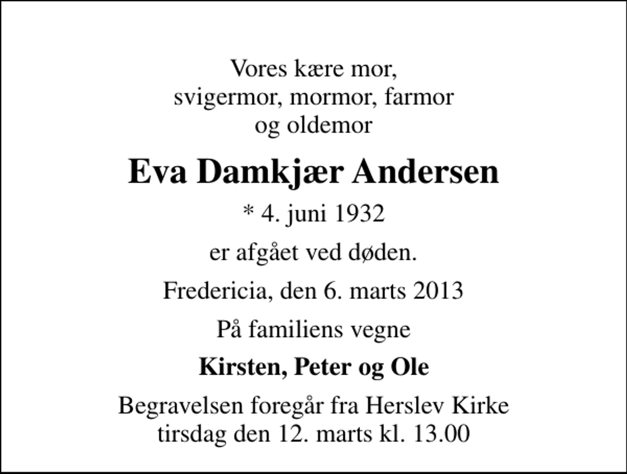 <p>Vores kære mor, svigermor, mormor, farmor og oldemor<br />Eva Damkjær Andersen<br />* 4. juni 1932<br />er afgået ved døden.<br />Fredericia, den 6. marts 2013<br />På familiens vegne<br />Kirsten, Peter og Ole<br />Begravelsen foregår fra Herslev Kirke tirsdag den 12. marts kl. 13.00</p>