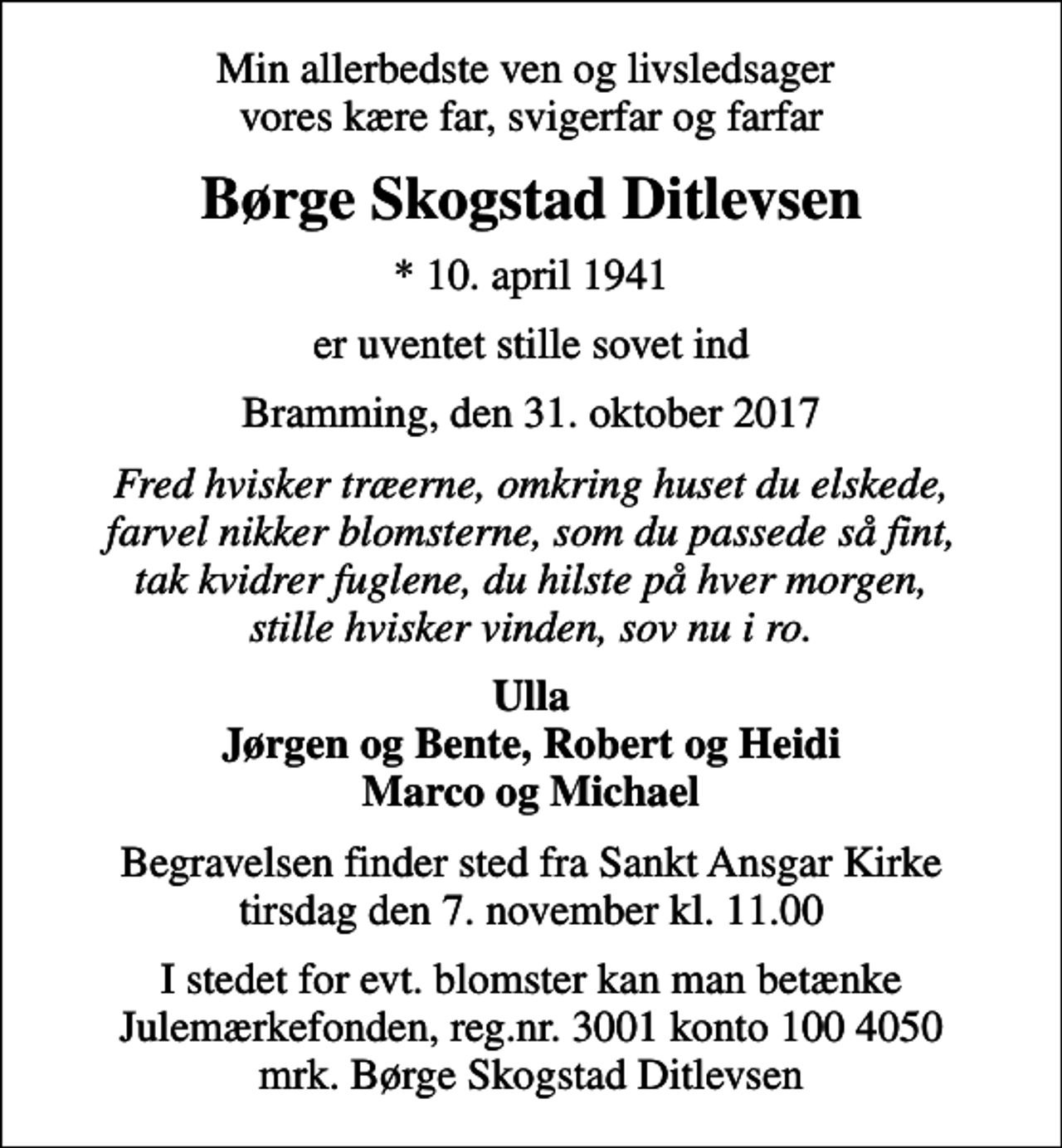 <p>Min allerbedste ven og livsledsager vores kære far, svigerfar og farfar<br />Børge Skogstad Ditlevsen<br />* 10. april 1941<br />er uventet stille sovet ind<br />Bramming, den 31. oktober 2017<br />Fred hvisker træerne, omkring huset du elskede, farvel nikker blomsterne, som du passede så fint, tak kvidrer fuglene, du hilste på hver morgen, stille hvisker vinden, sov nu i ro.<br />Ulla Jørgen og Bente, Robert og Heidi Marco og Michael<br />Begravelsen finder sted fra Sankt Ansgar Kirke tirsdag den 7. november kl. 11.00<br />I stedet for evt. blomster kan man betænke<br />Julemærkefonden reg.nr.3001konto1004050mrk. Børge Skogstad<br />Ditlevsen</p>