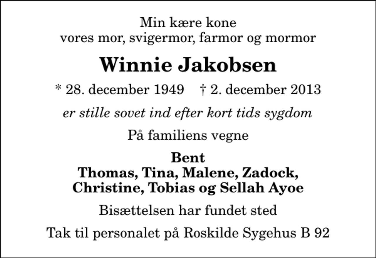 <p>Min kære kone vores mor, svigermor, farmor og mormor<br />Winnie Jakobsen<br />* 28. december 1949 ✝ 2. december 2013<br />er stille sovet ind efter kort tids sygdom<br />På familiens vegne<br />Bent Thomas, Tina, Malene, Zadock, Christine, Tobias og Sellah Ayoe<br />Bisættelsen har fundet sted<br />Tak til personalet på Roskilde Sygehus B 92</p>