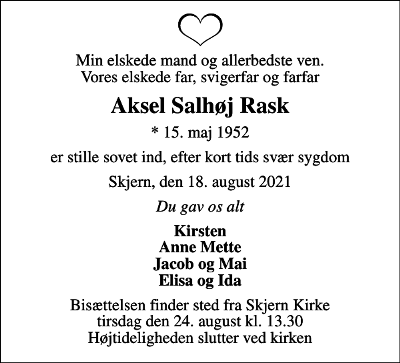 <p>Min elskede mand og allerbedste ven. Vores elskede far, svigerfar og farfar<br />Aksel Salhøj Rask<br />* 15. maj 1952<br />er stille sovet ind, efter kort tids svær sygdom<br />Skjern, den 18. august 2021<br />Du gav os alt<br />Kirsten Anne Mette Jacob og Mai Elisa og Ida<br />Bisættelsen finder sted fra Skjern Kirke tirsdag den 24. august kl. 13.30 Højtideligheden slutter ved kirken</p>