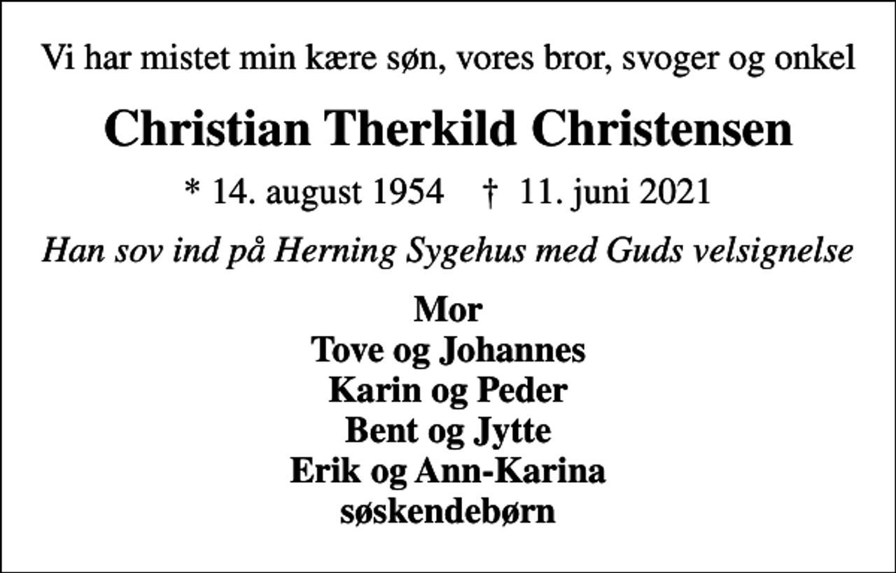 <p>Vi har mistet min kære søn, vores bror, svoger og onkel<br />Christian Therkild Christensen<br />* 14. august 1954 ✝ 11. juni 2021<br />Han sov ind på Herning Sygehus med Guds velsignelse<br />Mor Tove og Johannes Karin og Peder Bent og Jytte Erik og Ann-Karina søskendebørn</p>