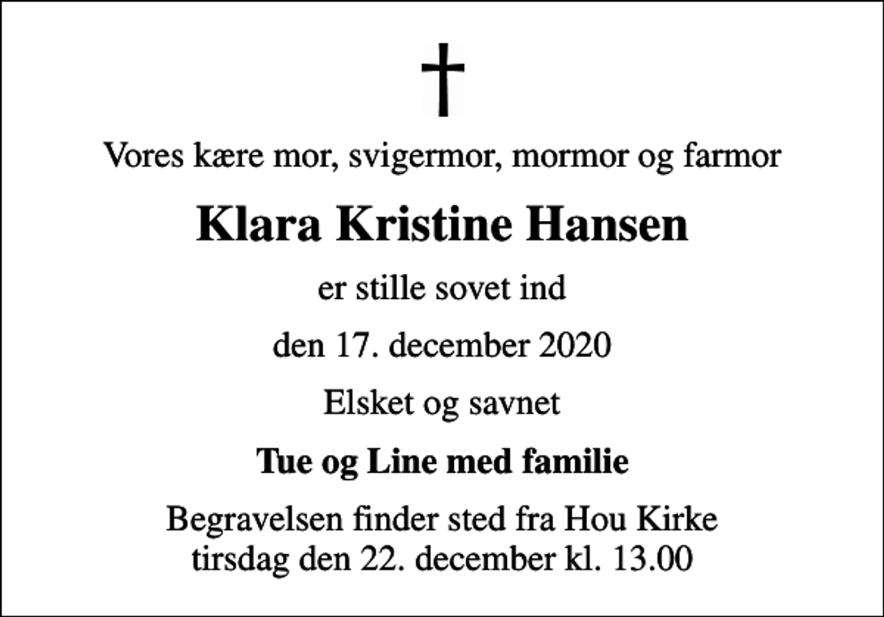 <p>Vores kære mor, svigermor, mormor og farmor<br />Klara Kristine Hansen<br />er stille sovet ind<br />den 17. december 2020<br />Elsket og savnet<br />Tue og Line med familie<br />Begravelsen finder sted fra Hou Kirke tirsdag den 22. december kl. 13.00</p>