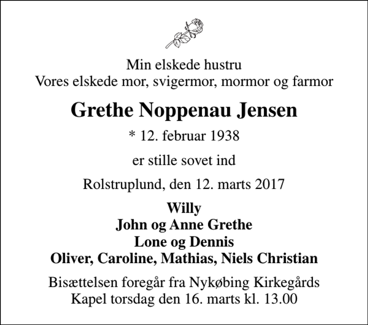 <p>Min elskede hustru Vores elskede mor, svigermor, mormor og farmor<br />Grethe Noppenau Jensen<br />* 12. februar 1938<br />er stille sovet ind<br />Rolstruplund, den 12. marts 2017<br />Willy John og Anne Grethe Lone og Dennis Oliver, Caroline, Mathias, Niels Christian<br />Bisættelsen foregår fra Nykøbing Kirkegårds Kapel torsdag den 16. marts kl. 13.00</p>