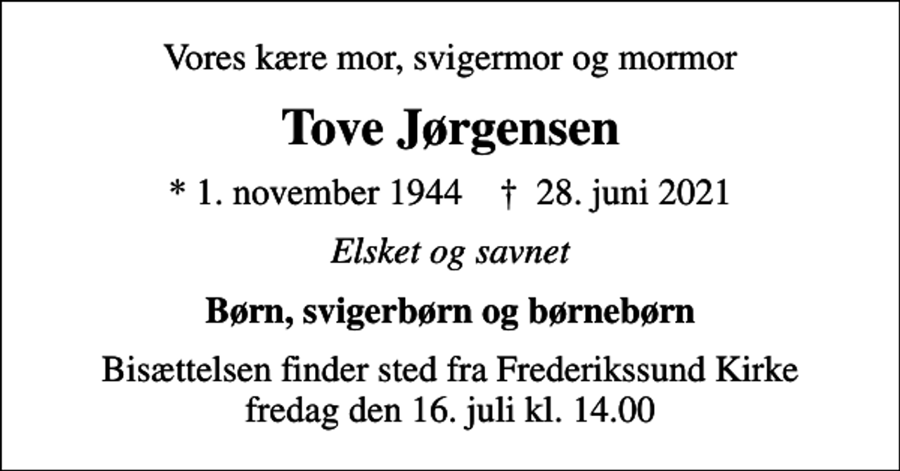 <p>Vores kære mor, svigermor og mormor<br />Tove Jørgensen<br />* 1. november 1944 ✝ 28. juni 2021<br />Elsket og savnet<br />Børn, svigerbørn og børnebørn<br />Bisættelsen finder sted fra Frederikssund Kirke fredag den 16. juli kl. 14.00</p>