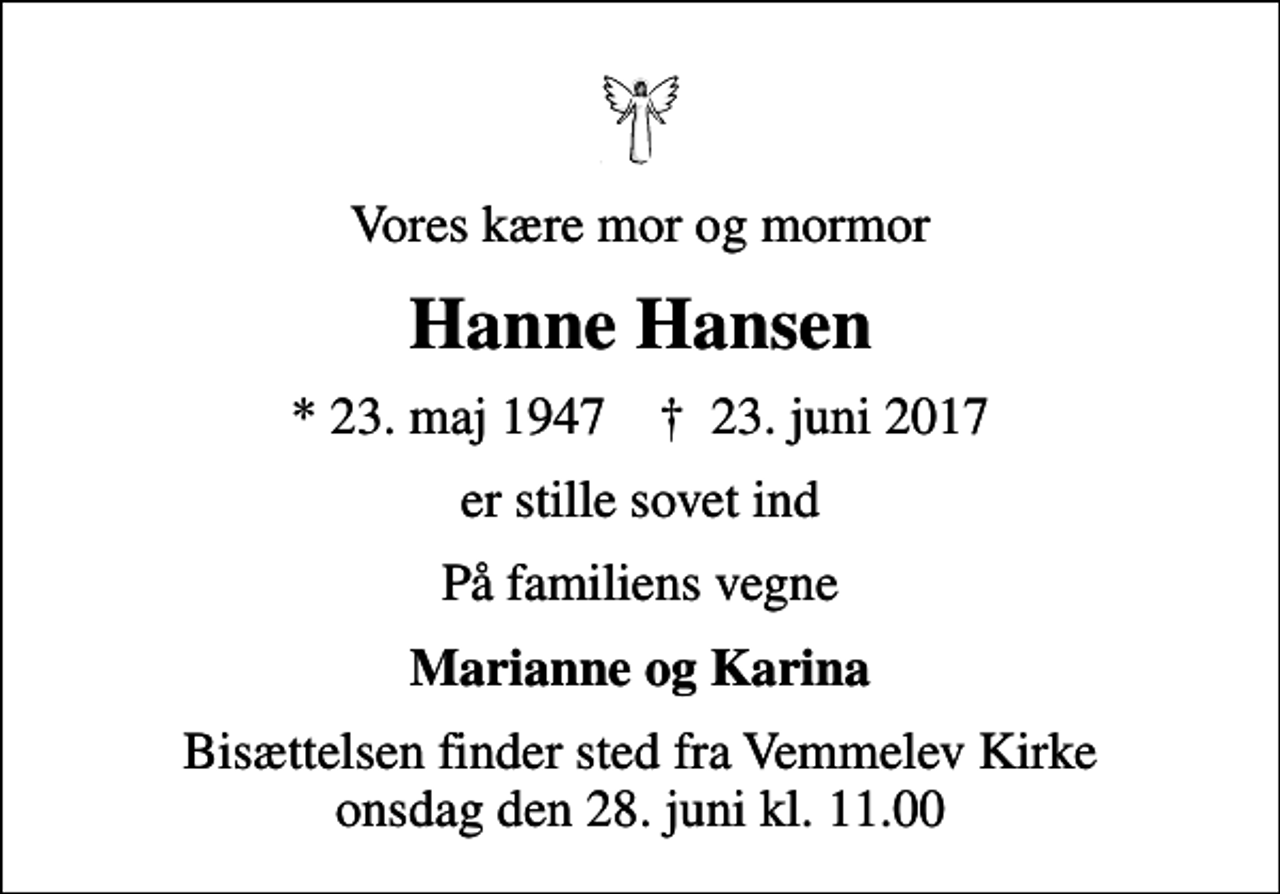 <p>Vores kære mor og mormor<br />Hanne Hansen<br />* 23. maj 1947 ✝ 23. juni 2017<br />er stille sovet ind<br />På familiens vegne<br />Marianne og Karina<br />Bisættelsen finder sted fra Vemmelev Kirke onsdag den 28. juni kl. 11.00</p>