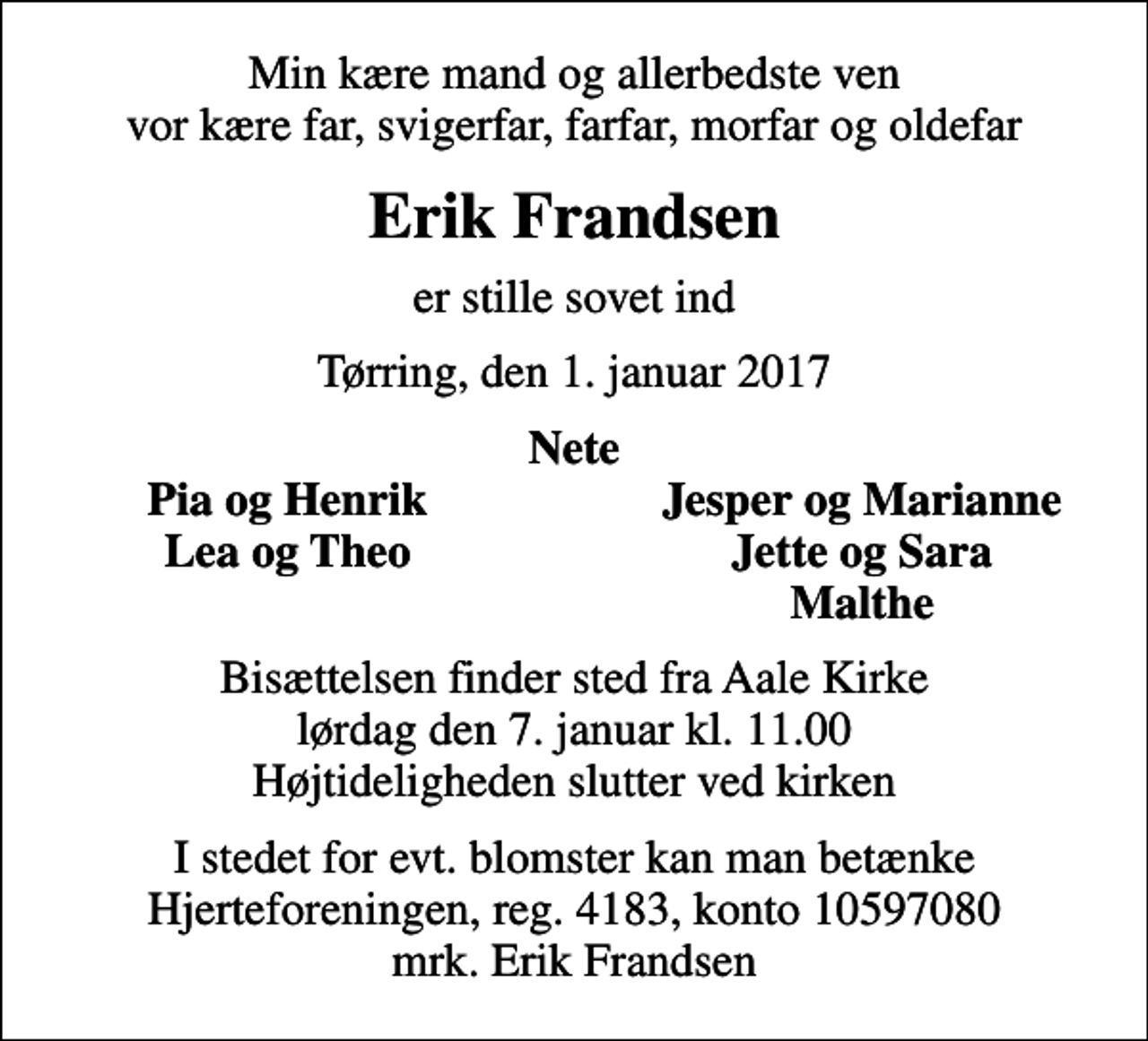 <p>Min kære mand og allerbedste ven vor kære far, svigerfar, farfar, morfar og oldefar<br />Erik Frandsen<br />er stille sovet ind<br />Tørring, den 1. januar 2017<br />Nete<br />Pia og Henrik<br />Jesper og Marianne<br />Lea og Theo<br />Jette og Sara<br />Malthe<br />Bisættelsen finder sted fra Aale Kirke lørdag den 7. januar kl. 11.00 Højtideligheden slutter ved kirken<br />I stedet for evt. blomster kan man betænke<br />Hjerteforeningen reg.4183,konto10597080mrk. Erik<br />Frandsen</p>