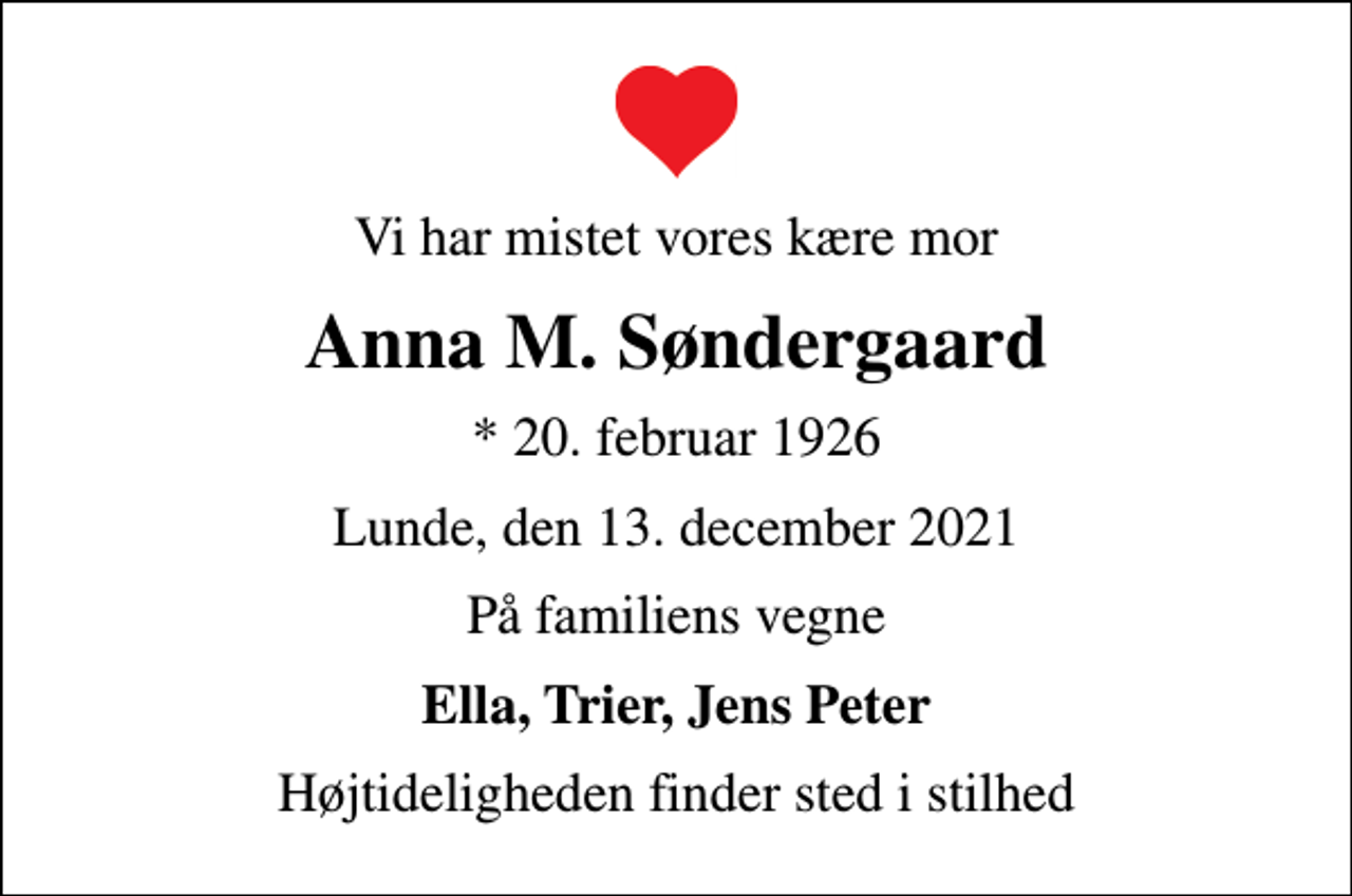 <p>Vi har mistet vores kære mor<br />Anna M. Søndergaard<br />* 20. februar 1926<br />Lunde, den 13. december 2021<br />På familiens vegne<br />Ella, Trier, Jens Peter<br />Højtideligheden finder sted i stilhed</p>