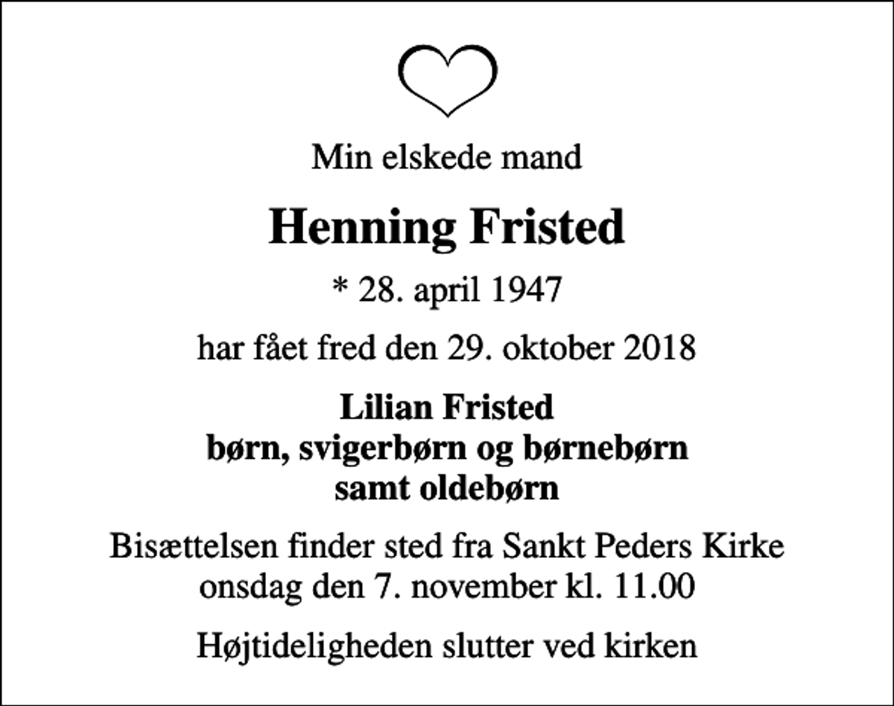 <p>Min elskede mand<br />Henning Fristed<br />* 28. april 1947<br />har fået fred den 29. oktober 2018<br />Lilian Fristed børn, svigerbørn og børnebørn samt oldebørn<br />Bisættelsen finder sted fra Sankt Peders Kirke onsdag den 7. november kl. 11.00<br />Højtideligheden slutter ved kirken</p>