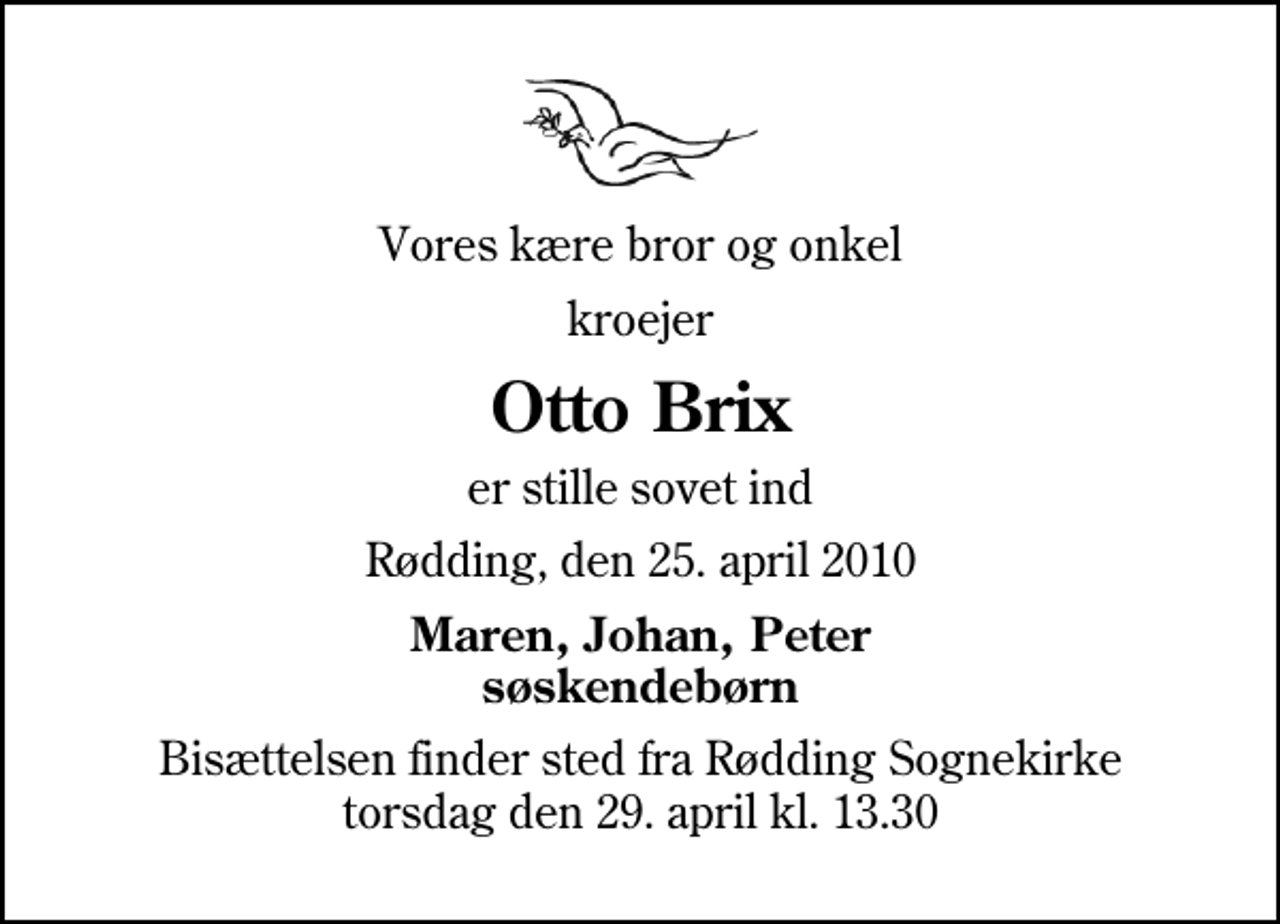 <p>Vores kære bror og onkel<br />kroejer<br />Otto Brix<br />er stille sovet ind<br />Rødding, den 25. april 2010<br />Maren, Johan, Peter søskendebørn<br />Bisættelsen finder sted fra Rødding Sognekirke torsdag den 29. april kl. 13.30</p>