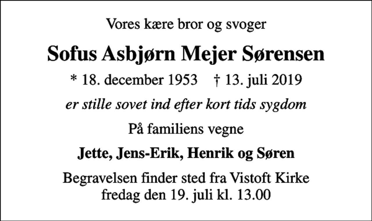 <p>Vores kære bror og svoger<br />Sofus Asbjørn Mejer Sørensen<br />* 18. december 1953 ✝ 13. juli 2019<br />er stille sovet ind efter kort tids sygdom<br />På familiens vegne<br />Jette, Jens-Erik, Henrik og Søren<br />Begravelsen finder sted fra Vistoft Kirke fredag den 19. juli kl. 13.00</p>