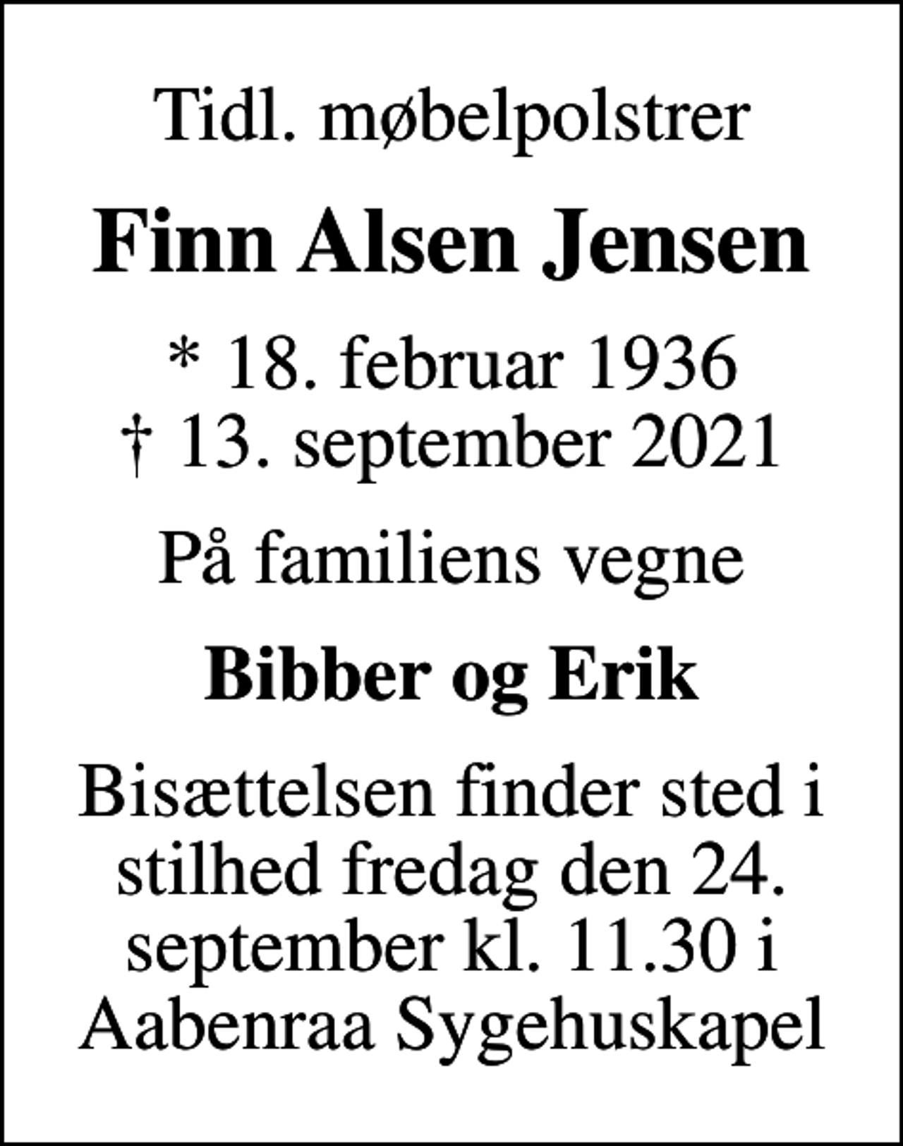 <p>Tidl. møbelpolstrer<br />Finn Alsen Jensen<br />* 18. februar 1936<br />✝ 13. september 2021<br />På familiens vegne<br />Bibber og Erik<br />Bisættelsen finder sted i stilhed fredag den 24. september kl. 11.30 i Aabenraa Sygehuskapel</p>